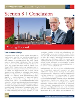 GROWING TOGETHER China and Los Angeles County
Special Relationship
This second edition of the Growing Together: China and Los
Angeles County report has once again demonstrated that Los
Angeles County has become the nation’s leading gateway
with China due to its unique historical, educational, cultural,
economic, business, trade and investment ties. Los Angeles
County’s personal ties with China have flourished since the
1800’s and reached new heights since the opening up of
China in 1979. China’s economic rise has transformed the
global economic landscape and China’s economic development
has created vast opportunities for both countries. The key
development that solidified the unbreakable bond between
China and Los Angeles County was globalization – the spread
of trade, capital flows and people around the world – which
began in the 1990s and has brought the world closer together.
This is clearly evident in the growing numbers of students
studying abroad. The U.S. is the leading destination for Chinese
students and no other state has attracted more international and
Chinese students than California. As the leading gateway to the
Pacific Rim, Los Angeles has emerged as the natural center of
Chinese-American educational and cultural exchanges. Two of
LA County’s world renowned universities (USC and UCLA) have
the highest combined number of Chinese students in the nation.
Section 8 | Conclusion
The entry of China into the World Trade Organization in 2001
strengthened the economic and trade ties between the two
areas. The Ports of Los Angeles and Long Beach have become
the busiest ports in the U.S. (and Western Hemisphere) and the
largest recipients of U.S. imports and Chinese exports. In fact,
as a direct result of huge trade flows from China, the San Pedro
Bay Port Complex has become the ninth busiest in the world.
Los Angeles County is truly the international trade capital of the
U.S. and the gateway to the Pacific Rim.
Direct investment from the U.S. to China has grown strongly
over the past thirty years as U.S. companies built plants
and factories in order to take advantage of China’s lower
manufacturing costs. Many firms in the Los Angeles County
area have profited from these investments and are keeping
a close eye out for new opportunities. In turn, Los Angeles
County has been very active as it works to bring new foreign
direct investment from China in order to create new jobs
and new revenue sources in Los Angeles County. China’s
government has encouraged its companies to “go global”
and in the coming years they will pursue the mergers and
acquisitions, strategic partnerships and equity investments
that allow them to develop global brands and distribution
networks and access new markets and technology. In fact,
Moving Forward
118 Los Angeles County Economic Development Corporation
 