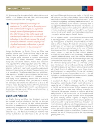 SECTION 8 Conclusion
and more Chinese decide to pursue studies in the U.S., they
will immigrate into the L.A. basin making the trans-Pacific bond
even more unbreakable. The benefit of having so many Chinese
students studying locally is that they will become alumni of our
institutions with lifelong alumni networks connecting them to
our region regardless of where they choose to live and work. As
future business and government leaders, they will either remain
in the Los Angeles area or go back to China. Either way the local
community will benefit greatly from this development as future
cross-border business opportunities will flourish.
The Los Angeles Customs District (LACD) has established itself
as the entry point for Chinese goods into the U.S. China is the
top trading partner of the LACD. Investment likely will follow
trade as it has in the past. The trade ties between Los Angeles
and China are very well known and long established. Significant
short and long term potential exist in the area of foreign
direct investment from China especially in the core LA County
industry clusters. In particular, the key industries expected
to draw the most attention are the property development,
cleantech, renewable energy, hi-tech and consumer electronics,
automotive and bio-tech areas. Automotive design will surely
command much interest from China as Los Angeles County is
the automotive design capital of the U.S. and many Chinese
auto manufacturers will be well advised to tap into that U.S.
market knowledge and talent before introducing vehicles for
sale in North America. In addition, solar energy should attract a
significant amount of investment from Chinese solar companies
as they seek sites for manufacturing plants in the U.S., they will
find value in the talented workforce that has made Los Angeles
County the manufacturing capital of America.
In conclusion, the future is very bright for the Los Angeles
County-China relationship. Los Angeles County will continue to
play a vital role in the California economy and for that matter
in the U.S. and global economies. As Time magazine pointed
out a few years ago in a cover story, the future of America is in
California as the key green industries of the future are all very
well positioned in the Golden State. The world will continue
to look to China as the global economic engine that propels
the global economy forward. Together Los Angeles County
and China can take the lead on the most pressing global issues
such as renewable energy and climate change. Innovation and
new technologies will come out of Los Angeles area research
universities and Chinese universities as both places continue to
produce some of the brightest talent. Los Angeles County is
in a very favorable position to benefit from China’s continued
economic rise and to fortify its position as the nation’s leading
gateway with China.
this development has already resulted in substantial economic
benefits for Los Angeles County and it will continue to provide
excellent opportunities in the coming years.
Business ties between Los Angeles County and China have
benefited greatly from China’s economic miracle and ever
growing financial globalization as increased capital flows
have changed global commerce. In addition, multinational
corporations have altered international business patterns
along with international relations. Fortune 500 companies
have expanded their global operations since the 1990s as
globalization has evolved. China has been by far the most
attractive market as it experienced unrivaled average double
digit growth rates over the past decade. The opportunities seem
to be boundless in China for American businesses with China’s
huge population, growing income, middle class and purchasing
power. L.A. County based Fortune 500 companies such as
Walt Disney, Jacobs Engineering, Reliance Steel & Aluminum,
Dole Food, Avery Dennison, Mattel, AECOM and CB Richard
Ellis are reaping the benefits and will continue to do so as the
emerging middle class expands in China. Other local companies
representing many of Los Angeles County’s key industry clusters
already have a strong presence in China, and others will want to
tap into China in the near future.
Significant Potential
Los Angeles County and China have developed a dynamic
and mutually beneficial relationship that has just skimmed
the surface of its true potential. The sky is truly the limit when
discussing Los Angeles County-China relations as the two areas
are bound by strong personal and economic ties. Los Angeles
County is home to more Chinese-Americans than any other
area in the U.S. and the local universities are home to more
Chinese students than any other region in the U.S. As more
“China’s government has encouraged its
companies to “go global” and in the coming years
they will pursue the mergers and acquisitions,
strategic partnerships and equity investments
that allow them to develop global brands and
distribution networks and access new markets and
technology. In fact, this development has already
resulted in substantial economic benefits for Los
Angeles County and it will continue to provide
excellent opportunities in the coming years.”
119Los Angeles County Economic Development Corporation
 