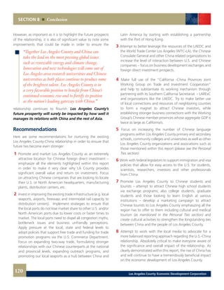 SECTION 8 Conclusion
Latin America by starting with establishing a partnership
with the Port of Hong Kong.
3 Attempt to better leverage the resources of the LAEDC and
the World Trade Center Los Angeles (WTC-LA), the Chinese
Consulate General and other China related organizations to
increase the level of interaction between U.S. and Chinese
companies – focus on business development exchanges and
foreign direct investment prospects.
4 Make full use of the “California -China Provinces Joint
Working Group on Trade and Investment Cooperation”
and help to substantiate its working mechanism through
partnering with its Southern California Secretariat – LARExC
and organizations like the LAEDC. Try to make better use
of local connections and resources of neighboring counties
to form a magnet to attract Chinese investors, while
establishing stronger business connections with the Working
Group’s Chinese member provinces whose aggregate GDP is
twice as large as California’s.
5	Focus on increasing the number of Chinese language
programs within Los Angeles County primary and secondary
schools, community colleges and universities as well as other
Los Angeles County organizations and associations such as
those mentioned within this report (please see the Personal
Ties section).
6	Work with federal legislators to support immigration and visa
policies that allow for easy access to the U.S. for students,
scientists, researchers, investors and other professionals
from China.
7 	Promote Los Angeles County to Chinese students and
tourists – attempt to attract Chinese high school students
via exchange programs; also college students, graduate
students and those looking to learn English at various
institutions – develop a marketing campaign to attract
Chinese tourists to Los Angeles County emphasizing all the
region has to offer to them including cultural and medical
tourism (as mentioned in the Personal Ties section) and
create cultural activities to strengthen the longstanding ties
between China and the people of Los Angeles County.
8	Attempt to work with the local media to advocate for a
more balanced reporting approach regarding the U.S.-China
relationship. Absolutely critical to make everyone aware of
the significance and overall impact of the relationship. As
clearly demonstrated within this report, the rise of China has
and will continue to have a tremendously beneficial impact
on the economic development of Los Angeles County.
However, as important as it is to highlight the future prospects
of the relationship, it is also of significant value to note some
improvements that could be made in order to ensure the
relationship continues to flourish. Los Angeles County’s
future prosperity will surely be impacted by how well it
manages its relations with China and the rest of Asia.
Recommendations
Here are some recommendations for nurturing the existing
Los Angeles County-China relationship in order to ensure that
future ties become even stronger:
1	 Promote and market Los Angeles County as an extremely
attractive location for Chinese foreign direct investment –
emphasize all the elements highlighted within this report
in order to make it very clear why LA County provides
significant overall value and return on investment. Focus
on attracting Chinese companies that are looking to locate
their U.S. or North American headquarters, manufacturing
plants, distribution centers, etc.
2 	Invest in improving the existing trade infrastructure (e.g. local
seaports, airports, freeways and intermodal rail capacity to
distribution centers). Implement strategies to ensure that
the local ports do not lose market share to other U.S. and/or
North American ports due to lower costs or faster times to
market. The local ports need to dispel all congestion myths,
bottleneck issues and business unfriendly perceptions.
Apply pressure at the local, state and federal levels to
adopt policies that support free trade and funding for trade
promotion programs via the U.S. Commerce Department.
Focus on expanding two-way trade, formulating stronger
relationships with our Chinese counterparts at the national
and provincial levels, expanding outreach programs, and
promoting our local seaports as a hub between China and
“Together Los Angeles County and China can
take the lead on the most pressing global issues
such as renewable energy and climate change.
Innovation and new technologies will come out of
Los Angeles area research universities and Chinese
universities as both places continue to produce some
of the brightest talent. Los Angeles County is in
a very favorable position to benefit from China’s
continued economic rise and to fortify its position
as the nation’s leading gateway with China.”
120 Los Angeles County Economic Development Corporation
 