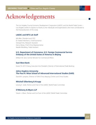 121
GROWING TOGETHER China and Los Angeles County
Acknowledgements
The Los Angeles County Economic Development Corporation (LAEDC) and the World Trade Center –
Los Angeles wishes to express its thanks to the individuals and organizations who have contributed to
the final production of this study.
LAEDC and WTC-LA Staff
Bill Allen, President and CEO
Dr. Robert Kleinhenz, Chief Economist
George Entis, Research Assistant
Henry Wang, Chief China Representative
Natalie Moulding, Trade Assistant
U.S. Department of Commerce, U.S. Foreign Commercial Service
Embassy of the United States of America in Beijing
William M. Zarit, Former Minister for Commercial Affairs
East West Bank
Kwok-Yin (KY) Cheng, Executive Vice President, Director of International Trade Banking
Johns Hopkins University
The Paul H. Nitze School of Advanced International Studies (SAIS)
David M. Lampton, Director of SAIS-China (Nanjing Center) and China Studies
Mitchell Silberberg & Knupp
Lessing E. Gold, Partner and Chair of the LAEDC World Trade Committee
O’Melveny & Myers LLP
Steven J. Olson, Partner and Co-Chair of the LAEDC World Trade Committee
Los Angeles County Economic Development Corporation
 