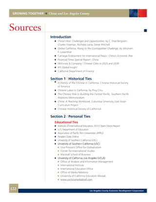 GROWING TOGETHER China and Los Angeles County
Introduction
	 	 China’s Rise: Challenges and Opportunities, by C. Fred Bergsten,
		 Charles Freeman, Nicholas Lardy, Derek Mitchell
	 	 Global California, Rising to the Cosmopolitan Challenge, by Abraham
		 F. Lowenthal
	 	 Carnegie Endowment for International Peace | China’s Economic Rise
	 	 Financial Times Special Report | China
	 	 McKinsey & Company | Chinese Cities in 2025 and 2030
	 	 IHS Global Insight
	 	 California Department of Finance
Section 1 | Historical Ties
	 	 A History of the Chinese in California, Chinese Historical Society
		 of America
	 	 Chinese Labor in California, by Ping Chiu
	 	 The Chinese Role in Building the Central Pacific, Southern Pacific
		 Relations Memorandum
	 	 China: A Teaching Workbook, Columbia University, East Asian
		 Curriculum Project
	 	 Chinese Historical Society of California
Section 2 | Personal Ties
	 Educational Ties
	 	 Institute of International Education, 2013 Open Doors Report
	 	 U.S. Department of Education
	 	 Association of Pacific Rim Universities (APRU)
	 	 People’s Daily Online
	 	 University of Southern California (USC) 	
	 	 University of Southern California (USC)
			 Vice Provost’s Office for Globalization 	
			 Center for International Studies 	
			 Marshall School of Business
	 	 University of California, Los Angeles (UCLA)
			 Office of Analysis and Information Management 	
			 International Institute 	
			 International Education Office 	
			 Office of Media Relations 	
			 University of California Education Abroad 	
			 www.uschinamediabrief.com
Sources
122 Los Angeles County Economic Development Corporation
 