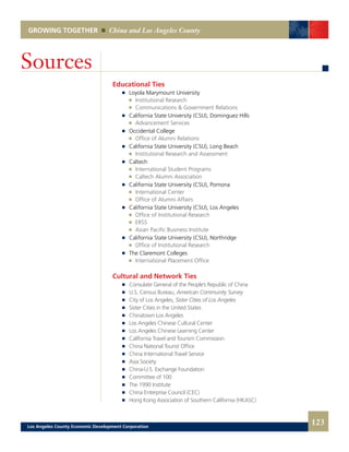GROWING TOGETHER China and Los Angeles County
Educational Ties
	 	 Loyola Marymount University
			 Institutional Research 	
			 Communications & Government Relations
	 	 California State University (CSU), Dominguez Hills
			 Advancement Services
	 	 Occidental College
			 Office of Alumni Relations
	 	 California State University (CSU), Long Beach
			 Institutional Research and Assessment
	 	 Caltech
			 International Student Programs 	
			 Caltech Alumni Association
	 	 California State University (CSU), Pomona
			 International Center 	
			 Office of Alumni Affairs
	 	 California State University (CSU), Los Angeles
			 Office of Institutional Research 	
			 ERSS 	
			 Asian Pacific Business Institute
	 	 California State University (CSU), Northridge
			 Office of Institutional Research
	 	 The Claremont Colleges
			 International Placement Office
Cultural and Network Ties
	 	 Consulate General of the People’s Republic of China
	 	 U.S. Census Bureau, American Community Survey
	 	 City of Los Angeles, Sister Cities of Los Angeles
	 	 Sister Cities in the United States
	 	 Chinatown Los Angeles
	 	 Los Angeles Chinese Cultural Center
	 	 Los Angeles Chinese Learning Center
	 	 California Travel and Tourism Commission
	 	 China National Tourist Office
	 	 China International Travel Service
	 	 Asia Society
	 	 China-U.S. Exchange Foundation
	 	 Committee of 100
	 	 The 1990 Institute
	 	 China Enterprise Council (CEC)
	 	 Hong Kong Association of Southern California (HKASC)
Sources
123Los Angeles County Economic Development Corporation
 