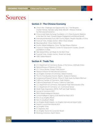 GROWING TOGETHER China and Los Angeles County
Section 3 | The Chinese Economy
	 	 China’s Rise: Challenges and Opportunities, by C. Fred Bergsten,
		 Charles Freeman, Nicholas Lardy, Derek Mitchell – Peterson Institute
		 for International Economics
	 	 China-United States Exchange Foundation, U.S.-China Economic Relations
		 in the Next Ten Years: Towards Deeper Engagement and Mutual Benefit
	 	 International Monetary Fund, IMF Country Report, People’s Republic of China
	 	 Financial Times, Analysis Section, When China Sneezes
	 	 Bloomberg Brief, China’s Reform Plan
	 	 Stratfor Global Intelligence, China: The Next Phase of Reform
	 	 Council on Foreign Relations, Center for Geoeconomic Studies, Growth
		 and Reform in China
	 	 Yale Global Online, Get Ready for the Next China
	 	 Financial Times, Analysis Section, Slower but steady
	 	 HSBC Global Research
Section 4 | Trade Ties
	 	 U.S. Department of Commerce, Bureau of the Census, USATrade Online
	 	 National Bureau of Statistics of China
	 	 U.S. Census Bureau, Foreign Trade Division
	 	 Peterson Institute for International Economics
	 	 Los Angeles Chamber of Commerce, Global Initiatives
	 	 The US-China Business Council, Reports, Analysis & Statistics
	 	 Congressional Research Service, China-US Trade Issues, by Wayne Morrison
	 	 California Chamber of Commerce, Trade Statistics
	 	 California Department of Finance, California Trade Data
	 	 U.S. Department of Commerce, International Trade Administration (ITA)
	 	 U.S. Department of Commerce, U.S. Commercial Service
	 	 World Trade Organization (WTO), Tariff and Trade Statistics
	 	 Journal of Commerce (JOC)
	 	 PIERS Global Intelligence Solutions
	 	 Central Intelligence Agency (CIA) World Fact Book 2013
	 	 Port of Los Angeles (POLA)
	 	 Port of Long Beach (POLB)
	 	 Los Angeles World Airports, Los Angeles International Airport (LAX)
	 	 Airports Council International (ACI)
	 	 Los Angeles Times
	 	 E-Cargonews Asia
	 	 Los Angeles Tourism & Convention Board
	 	 Brookings Institution, Export Nation
	
Sources
124 Los Angeles County Economic Development Corporation
 