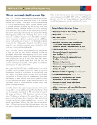INTRODUCTION China and Los Angeles County
fueled by private enterprises. State-owned enterprises now
contribute approximately 30%-40% to China’s GDP, although
estimates vary. This is a truly extraordinary example of how
much China has evolved over the past thirty-five years.
China’s Unprecedented Economic Rise
Since 1979, China has concentrated on implementing market-
oriented economic reforms which have proven to be extremely
effective and successful. China began to transform its economy
in 1979 by gradually moving from a centrally planned system
to a more liberalized economy, by making very large state
investments in heavy industry & infrastructure and by reforming
prices throughout the economy. In the 1980’s China continued
the reform process by restructuring the agricultural industry,
removing price controls and authorizing more power to the
provinces. In addition, the government allowed for more state-
owned enterprises to become autonomous and established
several small coastal economic zones in order to attract global
investment. The 1990s was the decade in which China moved
towards a more privatized corporate system and where both
credit and investment expanded rapidly.
From 1990-2004, China’s economy grew at an average rate
of 10% per year. By 2000, China’s economic output had
quadrupled from its 1978 level. Beginning in 2001, the Chinese
economy soared to new heights as it entered into the World
Trade Organization (WTO). In fact, from 2001-2007 China
averaged economic growth higher than 10% per year. The
Chinese economy has become a more global market-based
economy since its entry into the WTO.
Many experts attribute China’s remarkable growth rates mainly
to its high investment rates. However, the impact of economic
globalization cannot be understated as international trade
and Foreign Direct Investment (FDI) have been significantly
instrumental in China’s economic development particularly
over the past 10 years. Manufactured exports have contributed
to China becoming the world’s largest industrial producer and
the biggest holder of foreign exchange reserves, which have
grown to roughly $4 trillion.
China has become the second largest economy in the world
(measured in nominal GDP, based on official exchange rates),
and it is expected (according to IMF estimates) to become
the largest as soon as 2025 (based on market exchange
rates). The key driving forces of this growth have been both
government and foreign direct investment, labor and internal
migration, and productivity and globalization. In addition, the
overall market-based reforms that have been implemented
since 1979 have transformed the Chinese economy from one
that was dominated by state-owned enterprises to one now
8
Growth Projections for China
	 	 Largest economy in the world by 2025-2030 	
	 	 Population | 1.45 billion in 2025 	
	 	 Per capita income |
		 China to overtake U.S. by 2040-2050
	 	 Renminbi Yuan could make up more than
		 3% of global foreign exchange reserves
		 and could become a reserve currency by 2020 		
	 	 Size of middle class | Roughly 600 million by 2025 	
	 	 Number of cities with a population
		 over 1 million | 219 by 2025
	 	 Number of cities with a population over
		 5 million | 24 by 2025
	 	 Number of skyscrapers |
		 50,000 to be constructed by 2029 	
	 	 Car market will grow almost tenfold
		 in next 20 years
	 	 Number of miles of highway | 55,000 by 2020 	
	 	 Total number of airports | 244 by 2020
	 	 Number of Internet users will surpass
		 800 million in the next 5-10 years 	
	 	 Number of mobile phone subscribers |
		 one billion by 2020
	 	 China’s e-commerce will reach 30 trillion yuan
		 in 2020 | currently 1.3 trillion yuan
Los Angeles County Economic Development Corporation
 
