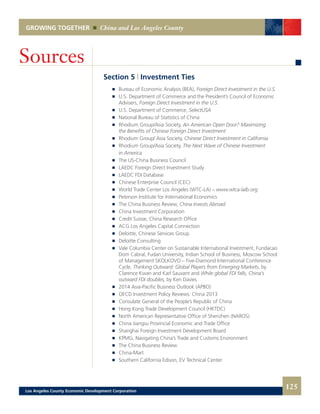 GROWING TOGETHER China and Los Angeles County
Section 5 | Investment Ties
	 	 Bureau of Economic Analysis (BEA), Foreign Direct Investment in the U.S.
	 	 U.S. Department of Commerce and the President’s Council of Economic
		Advisers, Foreign Direct Investment in the U.S.
	 	 U.S. Department of Commerce, SelectUSA
	 	 National Bureau of Statistics of China
	 	 Rhodium Group/Asia Society, An American Open Door? Maximizing
		 the Benefits of Chinese Foreign Direct Investment
	 	 Rhodium Group/ Asia Society, Chinese Direct Investment in California
	 	 Rhodium Group/Asia Society, The Next Wave of Chinese Investment
		 in America
	 	 The US-China Business Council
	 	 LAEDC Foreign Direct Investment Study
	 	 LAEDC FDI Database
	 	 Chinese Enterprise Council (CEC)
	 	 World Trade Center Los Angeles (WTC-LA) – www.wtca-lalb.org
	 	 Peterson Institute for International Economics
	 	 The China Business Review, China Invests Abroad
	 	 China Investment Corporation
	 	 Credit Suisse, China Research Office
	 	 ACG Los Angeles Capital Connection
	 	 Deloitte, Chinese Services Group
	 	 Deloitte Consulting
	 	 Vale Columbia Center on Sustainable International Investment, Fundacao
		 Dom Cabral, Fudan University, Indian School of Business, Moscow School
		 of Management SKOLKOVO – Five-Diamond International Conference
		Cycle, Thinking Outward: Global Players from Emerging Markets, by
		 Clarence Kwan and Karl Sauvant and While global FDI falls, China’s
		 outward FDI doubles, by Ken Davies
	 	 2014 Asia-Pacific Business Outlook (APBO)
	 	 OECD Investment Policy Reviews: China 2013
	 	 Consulate General of the People’s Republic of China
	 	 Hong Kong Trade Development Council (HKTDC)
	 	 North American Representative Office of Shenzhen (NAROS)
	 	 China Jiangsu Provincial Economic and Trade Office
	 	 Shanghai Foreign Investment Development Board
	 	 KPMG, Navigating China’s Trade and Customs Environment
	 	 The China Business Review
	 	 China-Mart
	 	 Southern California Edison, EV Technical Center
Sources
125Los Angeles County Economic Development Corporation
 