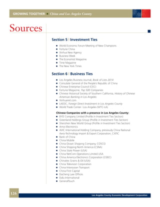 GROWING TOGETHER China and Los Angeles County
Section 5 | Investment Ties
	 	 World Economic Forum Meeting of New Champions
	 	 Fortune China
	 	 Xinhua New Agency
	 	 Business Week
	 	 The Economist Magazine
	 	 Time Magazine
	 	 The New York Times
Section 6 | Business Ties
	 	 Los Angeles Business Journal, Book of Lists 2014
	 	 Consulate General of the People’s Republic of China
	 	 Chinese Enterprise Council (CEC)
	 	 Fortune Magazine, Top 500 Companies
	 	 Chinese Historical Society of Southern California, History of Chinese
		 American Banking in Los Angeles
	 	 Xinhuanet.com
	 	 LAEDC, Foreign Direct Investment in Los Angeles County
	 	 World Trade Center | Los Angeles (WTC-LA)
	 Chinese Companies with a presence in Los Angeles County:
	 	 BYD Company Limited (Profile in Investment Ties Section)
	 	 Greenland Holdings Group (Profile in Investment Ties Section)
	 	 Shenzhen New World Group (Profile in Investment Ties Section)
	 	 Amoi Electronics
	 	 AVIC International Holding Company, previously China National
		 Aero-Technology Import & Export Corporation, CATIC
	 	 Bank of China
	 	 China Mobile
	 	 China Ocean Shipping Company, COSCO
	 	 China Shipping North America (CSNA)
	 	 China State Power (USA)
	 	 China NetCom Operations Limited USA
	 	 China America Electronics Corporation (CEIEC)
	 	 Chinatex Grains & Oil (USA)
	 	 China Television Corporation
	 	 China Interocean Transport
	 	 China First Capital
	 	 Dacheng Law Offices
	 	 Dalu International
	 	 GeneralTouch
Sources
126 Los Angeles County Economic Development Corporation
 