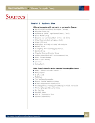 GROWING TOGETHER China and Los Angeles County
Section 6 | Business Ties
	 Chinese Companies with a presence in Los Angeles County:
	 	 Hangzhou HIKVision Digital Technology Company
	 	 Hongdou Group USA
	 	 Commercial Aircraft Corporation of China (COMAC)
	 	 Dalian Wanda Group
	 	 Industrial and Commercial Bank of China Ltd. (ICBC)
	 	 China Merchants Bank (Wing Lung Bank)
	 	 China CITIC Bank
	 	 Guangzhou Tech-Long Packaging Machinery Co.
	 	 Phoenix HK TV
	 	 Guangdong Phnix Eco-Energy Solution Ltd.
	 	 Landsea Group
	 	 Shanghai Greenland Holding Group
	 	 Golden Dream Media and Communications (USA)
	 	 China Southern Airlines
	 	 China Eastern Airlines
	 	 Air China
	 	 Cathay Pacific
	 Hong Kong Companies with a presence in Los Angeles County:
	 	 Orient Overseas Container Line (OOCL)
	 	 Kerry Logistics
	 	 Li & Fung LTD
	 	 TVB (USA)
	 	 Sing Tao News Corporation
	 	 Phoenix Satellite Television Holdings
	 	 K.Wah Group/Stanford Hotels Group
	 	 Great Eagle Group Holdings Limited/Langham Hotels and Resorts
	 	 The Hong Kong and Shanghai Hotels
	 	 Lee Kum Kee
	 	 Ken Wah Bakery
	 	 Café de Coral/Manchu Wok
	 	 Varitronix International
Sources
127Los Angeles County Economic Development Corporation
 