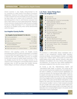 9
INTRODUCTION China and Los Angeles County
L.A. Firsts: Some Things Born
in the Los Angeles Area
	 	 The Internet
	 	 The Space Shuttle
	 	 The Douglas DC-3, the first commercially
		 viable passenger airplane
	 	 Disney characters: Mickey Mouse &
		 Donald Duck
	 	 Barbie Doll
	 	 The Modern T-shirt (for USC in 1932)
	 	 The Fortune Cookie
	 	 The Mars Exploration Rovers
		 “Spirit” & “Opportunity”
	 	 New VW Beetle
	 	 Epogen/Neuprogen
		 (Bio-Tech Blockbuster Drugs)
	 	 The multi-channel recording process
	 	 THX Sound System (for movie theaters)
	 	 The Modern Theme Park – Disneyland
	 	 Celebrity PR
	 	 The Hula Hoop
	 	 The Aeron Chair
The economy is a well-rounded, diverse marketplace with a
number of core competencies including higher education,
creativity and design, and technological innovation. Los Angeles
County is the “Creative Capital” of the world. It is home to the
world’s leading movie studios, television networks, video game
developers and publishers, the music industry, artists, producers
and distributors. LA County has more creative establishments
and creative employment than any other county in the U.S.
LA County is also the “Manufacturing Capital” and
“International Trade Capital” of America. The County has the
most manufacturing business establishments and employment in
the nation. In addition, as a result of economic globalization, LA
County has become the international trade capital of the U.S.
Its seaports and airport are the lifelines of Southern California’s
thriving international trade community. The two major seaports
(Port of Los Angeles and Port of Long Beach) make up the largest
port complex in the nation and the Western Hemisphere. It is the
largest in the nation and in the Americas in both cargo tonnage
and containers handled. In terms of total containers processed
the port complex ranks ninth among the world’s largest ports.
Los Angeles International Airport (LAX) is the largest origin and
destination (non-connecting flights) airport in the world, and the
sixth busiest in terms of passengers.
Los Angeles County Profile
Los Angeles County Ranked #1 in the U.S.:
	 	 County population	 10 million
	 	 Asian population	 roughly 1.5 million
	 	 Labor force	 5.0 million
	 	 Professional/scientific/tech 	 over 275,000
		 services employees 	
	 	 Asian-owned businesses	 over 183,000
	 	 Total trade value L.A. Customs District	 $415 billion
America’s most populous county, Los Angeles County
encompasses over 26% of California’s population. Los Angeles
County would be the eighth largest state in the U.S. if it were
a separate state. With a $584 billion economy, Los Angeles
County ranks among the world’s largest economies. In fact,
Los Angeles County had the 21st largest economy in the
world as of 2013 (measured in nominal GDP, based on official
exchange rates). Its GDP was larger than Sweden, Norway,
Poland, Belgium and Taiwan utilizing this methodology.
China’s economy is very closely interconnected to the
U.S. economy as a direct result of the effects of economic
globalization. American firms have invested heavily in China
in order to benefit from the remarkable economic growth that
has taken place and to reduce costs of production. China’s
top trading partner is the U.S. and American consumers have
had a major impact on China’s export-led growth. Moreover,
China’s economy is closely linked to California and Los Angeles
County as a large percentage of U.S. investment and trade
are tied to Los Angeles County, which will be demonstrated
within this report.
Los Angeles County Economic Development Corporation
 