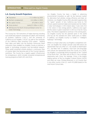 10
INTRODUCTION China and Los Angeles County
Los Angeles County has been a leader in advancing
environmental innovation as well. As the foremost market
for alternative fuel vehicles, energy efficiency and clean air
initiatives, Los Angeles County offers abundant opportunities
for “green” growth. In fact, California was home to 143
venture capital investment deals and invested over $2.2 billion
in clean technologies in 2012 (latest data). It also ranks first
in the nation in new energy patents. California once again
led the nation in green investment in 2012 as it has for many
years. This trend is expected to continue in the coming years.
Los Angeles County has the greenest ports in the world
and has set the standard for other world ports to follow.
In addition, Los Angeles County is a leader in “intelligent
highways” technology.
While it is a major urban area, Los Angeles is competitive cost-
wise. Los Angeles has a larger consular corps (99 nations are
represented) than any other U.S. city outside of Washington
D.C. and New York. In addition, more than 220 languages
and cultures are represented across the County. As a result,
Los Angeles is increasingly being recognized as the “Capital
of the Pacific Rim”. No other area of the U.S. has a stronger
relationship with China. For example, China is the largest
trading partner of the Los Angeles Customs District (LACD)
and there are more Chinese-Americans in LA County than
in any other county in the U.S. (with 413,000) based on the
most recent Census data.
L.A. County Growth Projections
	 	 Population	 11.5 million by 2025 	
	 	 Nonfarm employment 	 4.4 million in 2025 	
	 	 Per capita income 	 $75,000 in 2025 	
	 	 Gross product 	 nearly $1 trillion in 2025 	
	 	 Will become the North American/Global Center for
		 Green Technology
The County has 120 institutions of higher learning including
such world class research universities as Caltech, the University
of Southern California (“USC”), and the University of
California at Los Angeles (“UCLA”) as well as five campuses
of the California State University (CSU) system. Feeding
fresh ideas and talent into the business community these
institutions have enabled Los Angeles County to become a
leader in technology innovation and bio-medical research.
These world renowned schools produce a continuous flow
of creative talent that becomes part of the County’s dynamic
workforce. The County has a superb support infrastructure
for entrepreneurs, which includes renowned entrepreneurial
training programs at both USC and UCLA.
Los Angeles County Economic Development Corporation
 