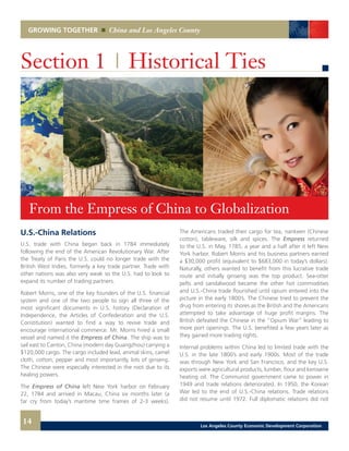GROWING TOGETHER China and Los Angeles County
U.S.-China Relations
U.S. trade with China began back in 1784 immediately
following the end of the American Revolutionary War. After
the Treaty of Paris the U.S. could no longer trade with the
British West Indies, formerly a key trade partner. Trade with
other nations was also very weak so the U.S. had to look to
expand its number of trading partners.
Robert Morris, one of the key founders of the U.S. financial
system and one of the two people to sign all three of the
most significant documents in U.S. history (Declaration of
Independence, the Articles of Confederation and the U.S.
Constitution) wanted to find a way to revive trade and
encourage international commerce. Mr. Morris hired a small
vessel and named it the Empress of China. The ship was to
sail east to Canton, China (modern day Guangzhou) carrying a
$120,000 cargo. The cargo included lead, animal skins, camel
cloth, cotton, pepper and most importantly, lots of ginseng.
The Chinese were especially interested in the root due to its
healing powers.
The Empress of China left New York harbor on February
22, 1784 and arrived in Macau, China six months later (a
far cry from today’s maritime time frames of 2-3 weeks).
Section 1 | Historical Ties
The Americans traded their cargo for tea, nankeen (Chinese
cotton), tableware, silk and spices. The Empress returned
to the U.S. in May, 1785, a year and a half after it left New
York harbor. Robert Morris and his business partners earned
a $30,000 profit (equivalent to $683,000 in today’s dollars).
Naturally, others wanted to benefit from this lucrative trade
route and initially ginseng was the top product. Sea-otter
pelts and sandalwood became the other hot commodities
and U.S.-China trade flourished until opium entered into the
picture in the early 1800’s. The Chinese tried to prevent the
drug from entering its shores as the British and the Americans
attempted to take advantage of huge profit margins. The
British defeated the Chinese in the “Opium War” leading to
more port openings. The U.S. benefited a few years later as
they gained more trading rights.
Internal problems within China led to limited trade with the
U.S. in the late 1800’s and early 1900s. Most of the trade
was through New York and San Francisco, and the key U.S.
exports were agricultural products, lumber, flour and kerosene
heating oil. The Communist government came to power in
1949 and trade relations deteriorated. In 1950, the Korean
War led to the end of U.S.-China relations. Trade relations
did not resume until 1972. Full diplomatic relations did not
From the Empress of China to Globalization
14 Los Angeles County Economic Development Corporation
 