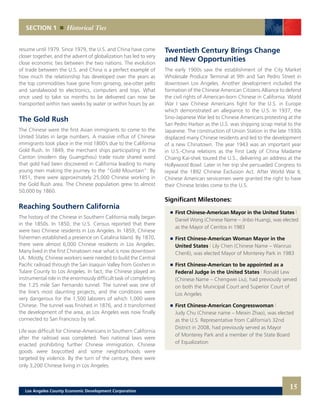 SECTION 1 Historical Ties
Twentieth Century Brings Change
and New Opportunities
The early 1900s saw the establishment of the City Market
Wholesale Produce Terminal at 9th and San Pedro Street in
downtown Los Angeles. Another development included the
formation of the Chinese American Citizens Alliance to defend
the civil rights of American-born Chinese in California. World
War I saw Chinese Americans fight for the U.S. in Europe
which demonstrated an allegiance to the U.S. In 1937, the
Sino-Japanese War led to Chinese Americans protesting at the
San Pedro Harbor as the U.S. was shipping scrap metal to the
Japanese. The construction of Union Station in the late 1930s
displaced many Chinese residents and led to the development
of a new Chinatown. The year 1943 was an important year
in U.S.-China relations as the First Lady of China Madame
Chiang Kai-shek toured the U.S., delivering an address at the
Hollywood Bowl. Later in her trip she persuaded Congress to
repeal the 1892 Chinese Exclusion Act. After World War II,
Chinese American servicemen were granted the right to have
their Chinese brides come to the U.S.
Significant Milestones:
	 	 First Chinese-American Mayor in the United States |
		 Daniel Wong (Chinese Name – Jinbo Huang), was elected
		 as the Mayor of Cerritos in 1983
	 	 First Chinese-American Woman Mayor in the
		 United States | Lily Chen (Chinese Name – Wanruo
		 Chenli), was elected Mayor of Monterey Park in 1983
	 	 First Chinese-American to be appointed as a
		 Federal Judge in the United States | Ronald Lew
		 (Chinese Name – Chengwei Liu), had previously served
		 on both the Municipal Court and Superior Court of
		 Los Angeles
	 	 First Chinese-American Congresswoman |
		 Judy Chu (Chinese name – Meixin Zhao), was elected
		 as the U.S. Representative from California’s 32nd
		 District in 2008, had previously served as Mayor
		 of Monterey Park and a member of the State Board
		 of Equalization
resume until 1979. Since 1979, the U.S. and China have come
closer together, and the advent of globalization has led to very
close economic ties between the two nations. The evolution
of trade between the U.S. and China is a perfect example of
how much the relationship has developed over the years as
the top commodities have gone from ginseng, sea-otter pelts
and sandalwood to electronics, computers and toys. What
once used to take six months to be delivered can now be
transported within two weeks by water or within hours by air.
The Gold Rush
The Chinese were the first Asian immigrants to come to the
United States in large numbers. A massive influx of Chinese
immigrants took place in the mid 1800’s due to the California
Gold Rush. In 1849, the merchant ships participating in the
Canton (modern day Guangzhou) trade route shared word
that gold had been discovered in California leading to many
young men making the journey to the “Gold Mountain”. By
1851, there were approximately 25,000 Chinese working in
the Gold Rush area. The Chinese population grew to almost
50,000 by 1860.
Reaching Southern California
The history of the Chinese in Southern California really began
in the 1850s. In 1850, the U.S. Census reported that there
were two Chinese residents in Los Angeles. In 1859, Chinese
fishermen established a presence on Catalina Island. By 1870,
there were almost 6,000 Chinese residents in Los Angeles.
Many lived in the first Chinatown near what is now downtown
LA. Mostly, Chinese workers were needed to build the Central
Pacific railroad through the San Joaquin Valley from Goshen in
Tulare County to Los Angeles. In fact, the Chinese played an
instrumental role in the enormously difficult task of completing
the 1.25 mile San Fernando tunnel. The tunnel was one of
the line’s most daunting projects, and the conditions were
very dangerous for the 1,500 laborers of which 1,000 were
Chinese. The tunnel was finished in 1876, and it transformed
the development of the area, as Los Angeles was now finally
connected to San Francisco by rail.
Life was difficult for Chinese-Americans in Southern California
after the railroad was completed. Two national laws were
enacted prohibiting further Chinese immigration. Chinese
goods were boycotted and some neighborhoods were
targeted by violence. By the turn of the century, there were
only 3,200 Chinese living in Los Angeles.
15Los Angeles County Economic Development Corporation
 