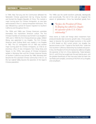 SECTION 1 Historical Ties
The 1990s saw the world transform politically, ideologically
and economically. The end of the cold war triggered the
advent of globalization. China has benefited greatly from
these events as trade and foreign direct investment have
produced double digit economic growth rates. China passed
Japan to become the second largest economy in the world
in 2010 (based on $US current prices). Los Angeles has
become known as the “Capital of the Pacific Rim” while the
Sino-Southern California relationship has evolved and grown.
In fact, the President of China Xi Jinping has called Los Angeles
the epicenter of the U.S.-China relationship. Trade between
the U.S. and China has surged over the past twenty years, and
the greatest beneficiary of that two-way trade has been the
San Pedro port complex, consisting of the Ports of Los Angeles
and Long Beach.
In 1949, Mao Tse-tung and the Communists defeated the
Nationalist Chinese government led by Chiang Kai-shek
and formed the People’s Republic of China. This marked a
major turning point for Chinese immigration, as new laws
were enacted in the U.S. easing immigration restrictions. This
was followed by a period of massive migration to Southern
California and throughout the U.S.
The 1950s and 1960s saw Chinese Americans assimilate
themselves into mainstream American culture. The first
Chinese Chamber of Commerce was formed in Los Angeles in
1955 and in 1959 the first Chinese-American judge, Delbert
Wong, was appointed in Los Angeles. The first Chinese-
American bank (Cathay Bank) was created in Los Angeles
in 1962. The U.S. Immigration Act of 1965 was another
major turning point for Chinese immigrants, as it led to an
enormous influx of new immigrants from Hong Kong and
Taiwan. In the 1970s, new groups of Chinese immigrants
settled in Monterey Park and the Chinese Historical Society
of Southern California was formed. By 1986, Monterey Park
became the first suburban Chinese community in the U.S. as
the San Gabriel Valley became the epicenter of the region’s
Chinese population.
16
“In fact, the President of China
Xi Jinping has called Los Angeles
the epicenter of the U.S.-China
relationship.”
Los Angeles County Economic Development Corporation
 