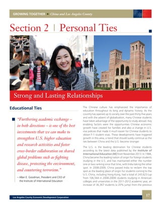 GROWING TOGETHER China and Los Angeles County
Educational Ties
“Furthering academic exchange –
in both directions – is one of the best
investments that we can make to
strengthen U.S. higher education
and research activities and foster
cross-border collaboration on shared
global problems such as fighting
disease, protecting the environment,
and countering terrorism.”
– Allan E. Goodman, President and CEO of
the Institute of International Education
Section 2 | Personal Ties
The Chinese culture has emphasized the importance of
education throughout its long and dynamic history. As the
country has opened up its society over the past thirty-five years
and with the advent of globalization, many Chinese students
have taken advantage of the opportunity to study abroad. Key
enabling factors were the opportunities Chinese economic
growth have created for families and also a change in U.S.
visa policies that made it much easier for Chinese students to
obtain F-1 student visas. These developments have triggered
growth in this area, a trend that should surely continue as the
ties between China and the U.S. become stronger.
The U.S. is the leading destination for Chinese students
according to the latest data published by the Institute of
International Education (IIE) from November 2013. In 1988,
China became the leading nation of origin for foreign students
studying in the U.S. and has maintained either the number
one or two ranking since that time, with India taking the other
spot. In 2008-2009, China passed India to reclaim the top
spot as the leading place of origin for students coming to the
U.S. China, including Hong Kong, had a total of 243,623 (up
from 106,564 in 2008-2009) students studying in American
colleges and universities in the 2011-2012 academic year, an
increase of 36,367 students (a 20% jump) from the previous
Strong and Lasting Relationships
17Los Angeles County Economic Development Corporation
 