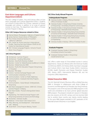 USC China Study Abroad Programs
Undergraduate Programs
	 	 Overseas Studies in Beijing, (Peking University) |
		 Office of Overseas Studies
	 	 Overseas Studies in Hong Kong (Chinese University
		 of Hong Kong) | Annenberg School for Communication
	 	 Overseas Studies in Hong Kong (Chinese University
		 of Hong Kong) | Marshall School of Business
	 	 Overseas Studies in Hong Kong (Hong Kong University
		 of Science & Technology) | Marshall School of Business
	 	 Overseas Studies in Hong Kong (Hong Kong University
		 of Science & Technology) | USC Viterbi School
		 of Engineering
	 	 Overseas Studies in Nanjing | Office of Overseas Studies
Graduate Programs
	 	 Graduate Overseas Studies in Hong Kong |
		 Annenberg School of Journalism
	 	 Graduate Overseas Studies in Hong Kong |
		 Gould School of Law
USC offers a wide range of China-related courses in various
departments. Classes are offered within the American Studies
and Ethnicity (AMST), Art History (AHIS), East Asian Language
and Cultures (EALC), East Asian Studies (EASC), Economics
(ECON), Health Promotion and Disease Prevention Studies
(HP), History (HIST), International Relations (IR) and the
Linguistics (LING) departments.
Global Executive MBA
The USC Marshall School of Business offers a Global Executive
MBA in Shanghai in collaboration with Antai College of
Economics and Management at Shanghai Jiao Tong University.
The program is one of the top executive MBA programs in the
world and considered to be Asia’s premier global executive
MBA program. The program includes ten sessions in Shanghai
plus two sessions at the USC campus and one business field
trip to another Asian country over twenty months leading
to the same MBA degree awarded to USC graduates at the
Marshall School of Business in Los Angeles.
East Asian Languages and Cultures
Department (EALC)
The USC College of Letters, Arts and Sciences offers an East
Asian Languages and Cultures Department (EALC). Students
can choose to study either the Chinese, Japanese or Korean
languages and cultures in addition to an array of general
courses on East Asia. The department also offers a Chinese
Summer Program in Beijing.
Other USC Campus Resources related to China
	 	 Internet Mission Photography Collection of Digital Archives
	 	 James Harmon Hoose Library of Philosophy 	
	 	 The Chinese Historical Society of Southern
		 California Collection 	
	 	 USC Center for Active Learning in International
		 Studies: Teaching East Asia Program (TEAP) & USC
		 Center for International Studies 	
	 	 USC Chinese Language Program, School of Social
		 Work China Program
USC China Programs
	 	 Architecture | Summer Program
	 	 Architecture | Traveling Fellowships
	 	 Business | Asia-Pacific Business Outlook
	 	 Business | Center for Global Business Excellence (C-Globe)
	 	 Business | Global Executive MBA
	 	 Business | Pacific Rim Education Program (Hong Kong
		 or Shanghai)
	 	 Business | PM Globe
	 	 Cinema | Summer Exchange Program with
		 Communication University of China
	 	 Communications | Center on Public Diplomacy
	 	 Communications | Graduate Internship Program,
		 Hong Kong
	 	 Communications | Study Abroad: Undergraduate,
		 Hong Kong
	 	 East Asian Languages & Cultures | 2009 USC Chinese
		 Summer Program in Beijing
	 	 East Asian Studies | Provost’s Distinguished Visitors
		Program
	 	 Engineering | The Viterbi Exchange Program with
		 Hong Kong University of Science and Technology
	 	 Humanities | Overseas Studies
	 	 Medicine | China Seven Cities Study (CSCS)
	 	 Policy, Planning, and Development | International
		 Labs – (Beijing)
	 	 Social Work | China Program (Beijing, Tianjin)
SECTION 2 Personal Ties
20 Los Angeles County Economic Development Corporation
 