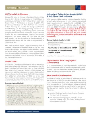 University of California, Los Angeles (UCLA) |
A Truly Global Public University
UCLA is another global academic institution located in the City
of Los Angeles. UCLA ranked #6 in the nation in international
student enrollment with a total of 6,703 in 2013-2014. The
number of Chinese students enrolled at UCLA for AY 2013-
2014 was 2,827. With 2,827 Chinese students, UCLA has
one of the highest number of Chinese students of any
university in the U.S. Similarly to USC, UCLA has made a
very deep commitment to China over the years and its
overall programs, centers and institutes demonstrate that
commitment.
Chinese Students Enrolled at UCLA
	 Undergraduate Students	 1,849	
	 Graduate Students	 978	
		
	 Total Number of Chinese Students at UCLA	 2,827	
	 Total Number of Chinese-American
	 Students at UCLA	 5,004
Source: Office of the Analysis and Information Management	
Department of Asian Languages &
Cultures (ALC)
UCLA has a department of Asian Languages and Cultures (ALC)
which is dedicated to the study of Asian civilizations and cultures,
including China. The department provides courses in language,
religion, archaeology, thought and other areas.
Asian American Studies Center
In addition, UCLA has an Asian American Studies Center which
was established in 1969. The founding committee’s goal was to
“enrich the experience of the entire university by contributing
to an understanding of the long neglected history, rich cultural
heritage, and present position of Asian Americans in our society.”
Over the past forty years the Center has achieved the following
milestones:
	 	 Recruited the largest faculty in Asian American Studies in
		 the nation, with 38 professors 	
	 	 Built the largest teaching program, with a B.A. major
		 and minor, and M.A. major, and in 2004, the Department
		 of Asian American Studies 	
USC School of Architecture
Qingyun Ma is one of the most influential architects in China
(born in Xi’an, China). He became dean of the USC School of
Architecture and holder of USC’s Della and Harry MacDonald
Dean’s Chair in Architecture on January 1, 2007. After
practicing architecture with Kohn Pedersen Fox Associates
in New York City, Ma founded the Shanghai architectural
firm MADA s.p.a.m. (for strategy, planning, architecture and
media) in 1996, creating award-winning projects such as the
Longyang Residential complex in Shanghai and the Silk Tower
in Xian. Ma also coordinated Rem Koolhaas’s first Harvard
Project on Cities, which yielded the 1993 book The Great
Leap Forward. The two also worked on the Central China TV
headquarters in Beijing and the Stock Exchange Building in
Shenzhen as well.
Ma’s other buildings include Qingpu Community Island in
Shanghai, Centennial TV and Radio Center in Xian and Tianyi
City Plaza in Ningpo. His work has been exhibited around
the world, and his honors include a Design Vanguard award
from Architectural Record, Phaidon’s Emerging Design Talents
designation and a New Trends of Architecture designation by
the Euro-Asia Foundation.
Alumni Clubs
USC has four China alumni clubs based in Beijing, Hong Kong,
Pearl River Delta and in Shanghai. China represents the fifth
largest country of USC alumni and many of those individuals
have obtained very important positions in both business and
government. USC has a distinguished history of alumni from
China including: You Chung Hong, the first Chinese graduate
from USC’s Law school, Class of 1924, one of the most
famous Chinese attorneys and Lei Jieqiong, MA Class of 1931
was named USC’s International Alumna of the 20th Century.
Prominent alumni include:
	 	 Ronnie C. Chan, Chairman of the Hang Lung Group of
		 Hong Kong and a member of the USC Board of Trustees;
	 	 Ming Hsieh, Entrepreneur and founder of AMAZ
		 Information Technologies and Cogent Systems and a
		 member of the USC Board of Trustees;
	 	 David Harilela, CEO of the Harilela Group;
	 	 Fu Chengyu, President of the China National Offshore
		 Oil Company (CNOOC);
	 	 Lei Jieqiong, Former Vice Chair of the National People’s
		 Congress and Former Vice Mayor of Beijing
SECTION 2 Personal Ties
21Los Angeles County Economic Development Corporation
 