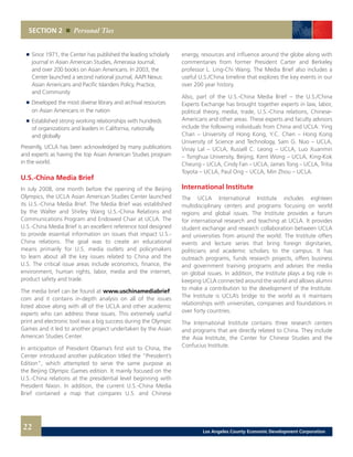 energy, resources and influence around the globe along with
commentaries from former President Carter and Berkeley
professor L. Ling-Chi Wang. The Media Brief also includes a
useful U.S./China timeline that explores the key events in our
over 200 year history.
Also, part of the U.S.-China Media Brief – the U.S./China
Experts Exchange has brought together experts in law, labor,
political theory, media, trade, U.S.-China relations, Chinese-
Americans and other areas. These experts and faculty advisors
include the following individuals from China and UCLA: Ying
Chan – University of Hong Kong, Y.C. Chen – Hong Kong
University of Science and Technology, Sam G. Nuo – UCLA,
Vinay Lal – UCLA, Russell C. Leong – UCLA, Luo Xuanmin
– Tsinghua University, Beijing, Kent Wong – UCLA, King-Kok
Cheung – UCLA, Cindy Fan – UCLA, James Tong – UCLA, Tritia
Toyota – UCLA, Paul Ong – UCLA, Min Zhou – UCLA.
International Institute
The UCLA International Institute includes eighteen
multidisciplinary centers and programs focusing on world
regions and global issues. The Institute provides a forum
for international research and teaching at UCLA. It provides
student exchange and research collaboration between UCLA
and universities from around the world. The Institute offers
events and lecture series that bring foreign dignitaries,
politicians and academic scholars to the campus. It has
outreach programs, funds research projects, offers business
and government training programs and advises the media
on global issues. In addition, the Institute plays a big role in
keeping UCLA connected around the world and allows alumni
to make a contribution to the development of the Institute.
The Institute is UCLA’s bridge to the world as it maintains
relationships with universities, companies and foundations in
over forty countries.
The International Institute contains three research centers
and programs that are directly related to China. They include
the Asia Institute, the Center for Chinese Studies and the
Confucius Institute.
	 	 Since 1971, the Center has published the leading scholarly
		 journal in Asian American Studies, Amerasia Journal,
		 and over 200 books on Asian Americans. In 2003, the
		 Center launched a second national journal, AAPI Nexus:
		 Asian Americans and Pacific Islanders Policy, Practice,
		 and Community 	
	 	 Developed the most diverse library and archival resources
		 on Asian Americans in the nation 	
	 	 Established strong working relationships with hundreds
		 of organizations and leaders in California, nationally,
		 and globally
Presently, UCLA has been acknowledged by many publications
and experts as having the top Asian American Studies program
in the world.
U.S.-China Media Brief
In July 2008, one month before the opening of the Beijing
Olympics, the UCLA Asian American Studies Center launched
its U.S.-China Media Brief. The Media Brief was established
by the Walter and Shirley Wang U.S.-China Relations and
Communications Program and Endowed Chair at UCLA. The
U.S.-China Media Brief is an excellent reference tool designed
to provide essential information on issues that impact U.S.-
China relations. The goal was to create an educational
means primarily for U.S. media outlets and policymakers
to learn about all the key issues related to China and the
U.S. The critical issue areas include economics, finance, the
environment, human rights, labor, media and the internet,
product safety and trade.
The media brief can be found at www.uschinamediabrief.
com and it contains in-depth analysis on all of the issues
listed above along with all of the UCLA and other academic
experts who can address these issues. This extremely useful
print and electronic tool was a big success during the Olympic
Games and it led to another project undertaken by the Asian
American Studies Center.
In anticipation of President Obama’s first visit to China, the
Center introduced another publication titled the “President’s
Edition”, which attempted to serve the same purpose as
the Beijing Olympic Games edition. It mainly focused on the
U.S.-China relations at the presidential level beginning with
President Nixon. In addition, the current U.S.-China Media
Brief contained a map that compares U.S. and Chinese
SECTION 2 Personal Ties
22 Los Angeles County Economic Development Corporation
 