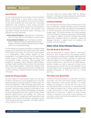 The UCLA Center for Chinese Studies offers the following
programs -- Contemporary Studies, Literary and Cultural Studies,
Historical Studies, Religious Studies & Ancient China.
Confucius Institute
The main objective of the UCLA Confucius Institute (UCLA CI) has
been to accentuate an already impressive structure of resources
and programs that UCLA offers with regards to the development
of Chinese educational, cultural and economic links to the Los
Angeles region. The Institute promotes the Chinese language,
culture and history by connecting organizations and developing
new initiatives. In addition, the UCLA CI provides study abroad
opportunities, language training for businesses, training for
language instructors, a support system for translation and
programs in Chinese medicine.
Other UCLA China Related Resources
The Silk Road to the Future
UCLA also participates in a project called the “Silk Road to
the Future”, which enables American and Canadian students,
staff and faculty to visit Beijing and establish relationships with
their counterparts from Chinese universities. An organization
called the Legends of China established this project in order
to better prepare the U.S. and China for the 2008 Olympics.
American students are able to experience Chinese culture
firsthand and visit historical sites from the Forbidden City to
the Great Wall of China. This program has drawn over 10,000
goodwill Ambassadors of Peace from the U.S., Canada
and China.
The China Law Association
The UCLA China Law Association is an organization of students
and lawyers who work with business people, academia and
public policymakers whose primary objective is to further
dialogue and education in Chinese law and areas of U.S.
law and policies related to China such as international trade
and intellectual property rights. The law association provides
a great starting point to locate California attorneys who
concentrate on Chinese law in addition to various Chinese
scholars or institutions that provide Chinese expertise. The
association actively traces the latest developments in Chinese
law, politics and business.
SECTION 2 Personal Ties
Asia Institute
The Asia Institute promotes Asian Studies at UCLA and fosters
greater understanding of Asia through a wide variety of
research support, public programs, and community outreach
on East Asia, Southeast Asia, and South Asia. It promotes
collaboration with institutions in Asia, Europe and North
America to make the study of Asia even more interdisciplinary
and truly international in its content, communication, and
organization through international research exchanges and
graduate and faculty fellowships.
	 	 Asia Institute Programs | Workshops for K-12 Educators,
		 Asia in LA, Asian Voices and the Media and Careers in Asia
	 	 Asia Institute Initiatives | East China Normal University
		 (ECNU) Collaborative Research and Scholarly Exchange
		 Program, Central Asia Initiative: Mobility and Governability
		 and China in Asia Workshop Series
The Asia Institute encompasses three different interdepartmental
programs which include East Asian Studies, South Asian Studies
and Southeast Asian Studies. The East Asian Studies program
is an interdisciplinary studies program divided into three
specializations: China, Japan and Korea. The China specialization
includes courses in Chinese, Anthropology, Art History, Asian,
Communication Studies, Economics, Ethnomusicology, Film
& Television, Geography, History, Philosophy, Political Science,
Sociology, Theater and World Arts & Cultures. The Asia Institute
offers study abroad programs in Beijing and Shanghai which
include a summer in Beijing, Business Chinese in Shanghai and
a summer workshop in scholarly translation at Fudan University
in Shanghai.
Center for Chinese Studies
The UCLA Center for Chinese Studies focuses on the core areas
of research and teaching and has developed some of the best
graduate programs in the nation related to Chinese Studies. The
Center was established in 1986 and has been able to attract the
some of the most prominent faculty and students from around
the world. The program allows students to concentrate on many
different areas of study including Anthropology, Archaeology,
Art History, Geography, History, Law, Linguistics, Literary Studies,
Medicine, Political Science and Sociology. The Center can
leverage the Richard C. Rudolph East Asian Library which holds
260,000 Chinese volumes and maintains subscriptions to over
1,500 Chinese journals and newspapers, the largest collection
of any university in the nation.
23Los Angeles County Economic Development Corporation
 