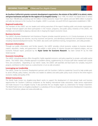 As Southern California’s premier economic development organization, the mission of the LAEDC is to attract, retain,
and grow businesses and jobs for the regions of Los Angeles County. Since 1996, the LAEDC has helped retain or attract
more than 198,000 jobs, providing over $12 billion in direct economic impact from salaries and over $850 million in property
and sales tax revenues to the County of Los Angeles. LAEDC is a private, non-profit 501(c)3 organization established in 1981.
Regional Leadership
The members of the LAEDC are civic leaders and ranking executives of the region’s leading public and private organizations.
Through financial support and direct participation in the mission, programs, and public policy initiatives of the LAEDC, the
members are committed to playing a decisive role in shaping the region’s economic future.
Business Services
The LAEDC’s Business Development and Assistance Program provides essential services to L.A. County businesses at no cost,
including coordinating site searches, securing incentives and permits, and identifying traditional and nontraditional financing
including industrial development bonds. The LAEDC also works with workforce training, transportation, and utility providers.
Economic Information
Through our public information and for-fee research, the LAEDC provides critical economic analysis to business decision
makers, education, media, and government. We publish a wide variety of industry focused and regional analysis, and our
Economic Forecast report, produced by the Kyser Center for Economic Research, has been ranked #1 by the Wall
Street Journal.
Economic Consulting
The LAEDC consulting practice offers thoughtful, highly regarded economic and policy expertise to private- and public-sector
clients. The LAEDC takes a flexible approach to problem solving, supplementing its in-house staff when needed with outside
firms and consultants. Depending on our clients’ needs, the LAEDC will assemble and lead teams for complex, long-term
projects; contribute to other teams as a subcontractor; or act as sole consultant.
Leveraging our Leadership
The LAEDC Center for Economic Development partners with the Southern California Leadership Council to help enable pub-
lic sector officials, policy makers, and other civic leaders to address and solve public policy issues critical to the entire region’s
economic vitality and quality of life.
Global Connections
The World Trade Center Los Angeles-Long Beach works to support the development of international trade and business
opportunities for Southern California companies as the leading international trade association, trade service organization
and trade resource in Los Angeles County. It also promotes the Los Angeles region as a destination for foreign investment.
The World Trade Center Los Angeles-Long Beach is a subsidiary of the Los Angeles County Economic Development Corporation.
For more information, please visit www.wtca-lalb.org.
GROWING TOGETHER China and Los Angeles County
i Los Angeles County Economic Development Corporation
 