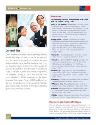 Sister Cities
The following is a short list of Chinese Sister Cities
with Los Angeles County Cities:
	 	 City of Los Angeles | Guangzhou | Formerly known
		 as Canton (refer to Historical Ties Section) | Major
		 International Trade Center for over 300 years | At the
		 center of South China’s most important trade zone
		 which includes Hong Kong and the Pearl River Delta |
		 Known as China’s Southern Gateway to the World |
		 Sister City Since 1981 	 		
	 	 Long Beach | Qingdao (also known as Tsingtao,
		 one ofthe fourteen open coastal cities and one of the
		 eight cities authorized for international conferences
		 in the country, in Eastern Shandong Province,
		 population 8.5 million, one of the busiest ports in
		 China and home to Haier | became a sister city
		 in April 1985)
	 	 Lancaster | Huainan (prefecture-level city in central
		 Anhui Province | became a sister city in 2010)	
	 	 Pasadena | Xicheng District, Beijing (located in the
		 northwest of Beijing, largest portion of the old city
		 of Beijing, central headquarters of the Chinese
		 government are within this district | became a sister
		 city in 1999)
	 	 Culver City | Yanji (capital of the Yanbian Korean
		 Autonomous Region in the Eastern Province of Jilin,
		 majority of the population is Korean | became a sister
		 city in 1993)
	 	 Alhambra | Rizhao (prefecture-level city in southeastern
		 Shandong Province | became a sister city in 2011)
	 	 Monterey Park | Quanzhou (prefecture-level city in
		 southern Fujian Province | became a sister city in 1993)
	 	 Whittier | Changshu (located in Jiangsu Province and
		 is a county-level city under the jurisdiction of Suzhou |
		 became a sister city in 1994)
	 	 Malibu | Lijiang (prefecture-level city in the northwest
		 of Yunnan Province | became a sister city in 2011)
Downtown Los Angeles Chinatown
The only officially recognized traditional Chinatown in LA
County is located in downtown LA. It is Chinatown’s second
location as the first site was demolished to make way for
Union Station. The Los Angeles Chinatown Business Council
(LACBC) was established in 1999 in order to plan, manage and
Cultural Ties
China and the Los Angeles region are linked in many
remarkable ways. In addition to the educational
ties, the personal connections between the two
regions include many significant cultural ties. First,
Los Angeles County is home to more people of
Chinese descent than anywhere else in the United
States. The total number of Chinese living within
Los Angeles County in 2012 was 413,000 (up
from 360,000 in 2008) according to the latest
American Community Survey (2012) published by
the U.S. Census Bureau. The surrounding Counties
also contain large numbers of Chinese-Americans
(particularly in Orange County).
SECTION 2 Personal Ties
26 Los Angeles County Economic Development Corporation
 