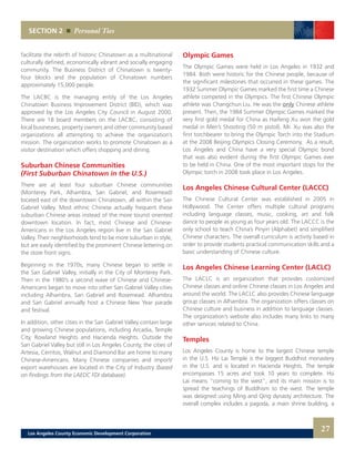 Olympic Games
The Olympic Games were held in Los Angeles in 1932 and
1984. Both were historic for the Chinese people, because of
the significant milestones that occurred in these games. The
1932 Summer Olympic Games marked the first time a Chinese
athlete competed in the Olympics. The first Chinese Olympic
athlete was Changchun Liu. He was the only Chinese athlete
present. Then, the 1984 Summer Olympic Games marked the
very first gold medal for China as Haifeng Xu won the gold
medal in Men’s Shooting (50 m pistol). Mr. Xu was also the
first torchbearer to bring the Olympic Torch into the Stadium
at the 2008 Beijing Olympics Closing Ceremony. As a result,
Los Angeles and China have a very special Olympic bond
that was also evident during the first Olympic Games ever
to be held in China. One of the most important stops for the
Olympic torch in 2008 took place in Los Angeles.
Los Angeles Chinese Cultural Center (LACCC)
The Chinese Cultural Center was established in 2005 in
Hollywood. The Center offers multiple cultural programs
including language classes, music, cooking, art and folk
dance to people as young as four years old. The LACCC is the
only school to teach China’s Pinyin (Alphabet) and simplified
Chinese characters. The overall curriculum is activity based in
order to provide students practical communication skills and a
basic understanding of Chinese culture.
Los Angeles Chinese Learning Center (LACLC)
The LACLC is an organization that provides customized
Chinese classes and online Chinese classes in Los Angeles and
around the world. The LACLC also provides Chinese language
group classes in Alhambra. The organization offers classes on
Chinese culture and business in addition to language classes.
The organization’s website also includes many links to many
other services related to China.
Temples
Los Angeles County is home to the largest Chinese temple
in the U.S. Hsi Lai Temple is the biggest Buddhist monastery
in the U.S. and is located in Hacienda Heights. The temple
encompasses 15 acres and took 10 years to complete. Hsi
Lai means “coming to the west”, and its main mission is to
spread the teachings of Buddhism to the west. The temple
was designed using Ming and Qing dynasty architecture. The
overall complex includes a pagoda, a main shrine building, a
facilitate the rebirth of historic Chinatown as a multinational
culturally defined, economically vibrant and socially engaging
community. The Business District of Chinatown is twenty-
four blocks and the population of Chinatown numbers
approximately 15,000 people.
The LACBC is the managing entity of the Los Angeles
Chinatown Business Improvement District (BID), which was
approved by the Los Angeles City Council in August 2000.
There are 18 board members on the LACBC, consisting of
local businesses, property owners and other community based
organizations all attempting to achieve the organization’s
mission. The organization works to promote Chinatown as a
visitor destination which offers shopping and dining.
Suburban Chinese Communities
(First Suburban Chinatown in the U.S.)
There are at least four suburban Chinese communities
(Monterey Park, Alhambra, San Gabriel, and Rosemead)
located east of the downtown Chinatown, all within the San
Gabriel Valley. Most ethnic Chinese actually frequent these
suburban Chinese areas instead of the more tourist oriented
downtown location. In fact, most Chinese and Chinese-
Americans in the Los Angeles region live in the San Gabriel
Valley. Their neighborhoods tend to be more suburban in style,
but are easily identified by the prominent Chinese lettering on
the store front signs.
Beginning in the 1970s, many Chinese began to settle in
the San Gabriel Valley, initially in the City of Monterey Park.
Then in the 1980’s a second wave of Chinese and Chinese-
Americans began to move into other San Gabriel Valley cities
including Alhambra, San Gabriel and Rosemead. Alhambra
and San Gabriel annually host a Chinese New Year parade
and festival.
In addition, other cities in the San Gabriel Valley contain large
and growing Chinese populations, including Arcadia, Temple
City, Rowland Heights and Hacienda Heights. Outside the
San Gabriel Valley but still in Los Angeles County, the cities of
Artesia, Cerritos, Walnut and Diamond Bar are home to many
Chinese-Americans. Many Chinese companies and import/
export warehouses are located in the City of Industry (based
on findings from the LAEDC FDI database).
SECTION 2 Personal Ties
27Los Angeles County Economic Development Corporation
 
