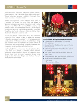 SECTION 2 Personal Ties
bodhisattiva shrine, classrooms, a tea room garden, museum,
cafeteria and gift shop. The temple offers classes on Buddhism,
Chinese culture and language. In addition, the temple offers
prayer services and mediation sessions.
Another very significant Chinese religious shrine exists in
Chinatown Los Angeles. The Chua Thien Hau Temple is
dedicated to the goddess Lin Meng. The mother temple is in the
Fujian province of China. The temple is 6,000 square feet and
opened in 2005. The current temple replaced a smaller temple
located right next door. The Chinatown temple is the largest
Chua Thien Hau Temple in Southern California. A Chua Thien
Hau temple also exists in Monterey Park.
On the day before Chinese New Year, the Chinatown
community comes together to bless the deities. The festivities
include lion dancers and firecrackers. The 25 family associations
headquartered in Chinatown attend the celebrations along
with thousands from Los Angeles County. On the first day of
the New Year and throughout the first week of the New Year
many come to receive a blessing for the New Year.
Los Angeles Chinatown has a total of six temples including:
Chua Thien Hau Temple, Cambodian Ethnic Chinese
Association Temple, Southern California Teo Chew Association
Temple, Kong Chow Benevolent Association Temple, Lung
Kong Tin Yee Association Temple and the Xuan Wu San
Buddhist Association Temple.
	 Other Chinese New Year Celebrations Include:
	 	 Chinese New Year Spectacular at the Pasadena
		 Civic Auditorium
	 	 Chinese New Year Floral Street Fair & Lantern Festival
		 in Monterey Park
	 	 Golden Dragon Parade & Chinese New Year Festival
		 in Chinatown
	 	 The Chinese American Museum Lantern Festival at
		 Olvera Street
	 	 The Annual Lunar New Year Celebration at the LA Zoo
	 	 At the following popular Lifestyle Malls:
		 	 The Grove
		 	 The Americana at Brand
28 Los Angeles County Economic Development Corporation
 