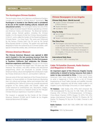 SECTION 2 Personal Ties
The Huntington-Chinese Gardens
The Huntington Library, Art Collections and Botanical Gardens
complex was founded in 1919 by Henry E. Huntington. The
Huntington is located in San Marino and is considered
to be one of the world’s leading cultural, research and
educational centers. The Huntington Library has one of the
most highly renowned research libraries specializing in British
and American history and literature. The Botanical Gardens
include various themed gardens including the Chinese
Garden. It is the newest of only five Chinese classical gardens
in the U.S. and is called the Garden of the Flowering Flagrance
(Chinese Name – Liu Fang Yuan). The name was influenced
by the famous Chinese poet Cao Zhi and by the famed
Ming Dynasty painter Li Liufang. The garden was specifically
designed to match the authenticity of a Chinese Garden, with
typical Chinese-like woods, lake, architecture and rocks.
Chinese-American Museum
The Chinese American Museum was opened in 2003
and is located in the last surviving structure from the
original Chinatown in Los Angeles. It is the first museum
in Southern California that celebrates the Chinese-
American experience and history. It focuses on the history
of Chinese immigration that began over 150 years ago (see
Historical Ties section), and offers exhibits and educational
programming which are structured to provide Chinese
American history, culture and highlight the contributions made
by Chinese Americans to the U.S. and Southern California.
Here are some of the main objectives of the Chinese American
Museum: to house exhibits on Chinese Americans illustrating
their rich culture and heritage, define and interpret their role
in establishing the California community, provide educational
programs to the visiting public and schools, collect and
curate historical to contemporary arts, documents, images,
and artifacts, and serve as a research center on the 150-year
Chinese American experience in Southern California.
The museum is operated by the Friends of the Chinese
American Museum (FCAM) and El Pueblo de Los Angeles
Historical Monument (El Pueblo).
Cable TV/Satellite Channels, Radio Stations
and Magazines in Chinese
An important aspect of the China-Los Angeles County
relationship is related to having resources that make it
easier to stay connected to China. Chinese and Chinese-
Americans have many opportunities to feel closely linked
to what is happening in China. Here is a list of Chinese
broadcasting on local Cable channels and satellite channels,
radio stations, magazines and all other media outlets in Los
Angeles County that bridge China and L.A. closer together:
TV Stations | G&E Studio, ICN, HTTV, KSCI (Channel 18),
TVB USA/Jadeworld TV, Sky Link TV, TVB, TVB2, ATV Home
Channel, BTV, CCTV-4, CCTV-Entertainment, CCTV-Opera,
China Movie Channel, CYRTV, Dragon TV, SETV, TVS, HTV,
Jiangsu International Channel, PACVIA TV, Phoenix HK TV,
Xiamen TV, Zhejiang TV, Sky Link TV, iCable, Channel V, and
Tai Seng.
Radio Stations | KAZN AM 1300, KMRV AM 1430, KAHZ
AM 1600
Magazines | EDI City Newsweek
29
Chinese Newspapers in Los Angeles
Chinese Daily News (World Journal)
	 	 Largest Chinese newspaper in Los Angeles
		 & North America 	
	 	 Targets Mandarin speakers 	
	 	 Founded in 1976
Sing Tao Daily
	 	 Second largest Chinese newspaper in
		 Los Angeles 	
	 	 Targets Cantonese speakers
The China Press
	 	 Third largest subscription-based Chinese newspaper
		 in Los Angeles. Most of the China Press’s
		 readership are recent immigrants from Mainland
		 China. A relatively young Chinese newspaper in
		 Los Angeles, it focuses its news content to those
		 of mainland China
International Daily News
	 	 Launched in 1981 in Monterey Park
Los Angeles County Economic Development Corporation
 