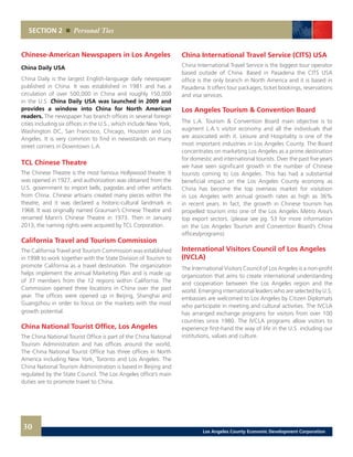 SECTION 2 Personal Ties
30
Chinese-American Newspapers in Los Angeles
China Daily USA
China Daily is the largest English-language daily newspaper
published in China. It was established in 1981 and has a
circulation of over 500,000 in China and roughly 150,000
in the U.S. China Daily USA was launched in 2009 and
provides a window into China for North American
readers. The newspaper has branch offices in several foreign
cities including six offices in the U.S., which include New York,
Washington DC, San Francisco, Chicago, Houston and Los
Angeles. It is very common to find in newsstands on many
street corners in Downtown L.A.
TCL Chinese Theatre
The Chinese Theatre is the most famous Hollywood theatre. It
was opened in 1927, and authorization was obtained from the
U.S. government to import bells, pagodas and other artifacts
from China. Chinese artisans created many pieces within the
theatre, and it was declared a historic-cultural landmark in
1968. It was originally named Grauman’s Chinese Theatre and
renamed Mann’s Chinese Theatre in 1973. Then in January
2013, the naming rights were acquired by TCL Corporation.
California Travel and Tourism Commission
The California Travel and Tourism Commission was established
in 1998 to work together with the State Division of Tourism to
promote California as a travel destination. The organization
helps implement the annual Marketing Plan and is made up
of 37 members from the 12 regions within California. The
Commission opened three locations in China over the past
year. The offices were opened up in Beijing, Shanghai and
Guangzhou in order to focus on the markets with the most
growth potential.
China National Tourist Office, Los Angeles
The China National Tourist Office is part of the China National
Tourism Administration and has offices around the world.
The China National Tourist Office has three offices in North
America including New York, Toronto and Los Angeles. The
China National Tourism Administration is based in Beijing and
regulated by the State Council. The Los Angeles office’s main
duties are to promote travel to China.
China International Travel Service (CITS) USA
China International Travel Service is the biggest tour operator
based outside of China. Based in Pasadena the CITS USA
office is the only branch in North America and it is based in
Pasadena. It offers tour packages, ticket bookings, reservations
and visa services.
Los Angeles Tourism & Convention Board
The L.A. Tourism & Convention Board main objective is to
augment L.A.’s visitor economy and all the individuals that
are associated with it. Leisure and Hospitality is one of the
most important industries in Los Angeles County. The Board
concentrates on marketing Los Angeles as a prime destination
for domestic and international tourists. Over the past five years
we have seen significant growth in the number of Chinese
tourists coming to Los Angeles. This has had a substantial
beneficial impact on the Los Angeles County economy as
China has become the top overseas market for visitation
in Los Angeles with annual growth rates as high as 36%
in recent years. In fact, the growth in Chinese tourism has
propelled tourism into one of the Los Angeles Metro Area’s
top export sectors. (please see pg. 53 for more information
on the Los Angeles Tourism and Convention Board’s China
offices/programs)
International Visitors Council of Los Angeles
(IVCLA)
The International Visitors Council of Los Angeles is a non-profit
organization that aims to create international understanding
and cooperation between the Los Angeles region and the
world. Emerging international leaders who are selected by U.S.
embassies are welcomed to Los Angeles by Citizen Diplomats
who participate in meeting and cultural activities. The IVCLA
has arranged exchange programs for visitors from over 100
countries since 1980. The IVCLA programs allow visitors to
experience first-hand the way of life in the U.S. including our
institutions, values and culture.
Los Angeles County Economic Development Corporation
 