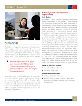 SECTION 2 Personal Ties
31
Network Ties
The third very critical part of the personal ties that exist between
the two regions includes the network ties. The network ties
include very prominent national organizations that focus on
increasing and promoting U.S.-China relations. In addition,
the network ties include all of the Southern California and Los
Angeles based Chinese organizations that serve as a bridge
between China and the Los Angeles region. No other region
of the U.S. offers more resources that Chinese and Chinese-
Americans can leverage to further solidify the China-Los Angeles
County relationship. These organizations provide extremely
beneficial services that lead to increased integration between
China and Los Angeles County. All of these organizations
will play a large role in determining how far we can take this
relationship into the future.
Nationally Based Associations and
Organizations
Asia Society
Asia Society is a global institution committed to bringing the
people and institutions of Asia and the U.S. closer together.
The international organization has been in existence for
nearly 60 years and has focused on programs and events in
the areas of economics, politics, arts, culture and international
relations. Asia Society has offices in California, New York,
Texas, Washington D.C., Hong Kong, Mumbai, Manila,
Seoul, Sydney and Shanghai. Asia Society has two branches
in California including San Francisco (Northern California)
and Los Angeles (Southern California). Asia Society Southern
California was established in 1985 and has grown substantially
over the past thirty years and will continue to play a pivotal
role in fortifying ties between Asia and the Western U.S.
Asia Society Southern California offers programs and events
in business, entertainment, education and public policy
throughout Southern California. The organization plays a
leading role in promoting Southern California as the center
for Asian and U.S. innovation. It will be kicking off a series
of conferences on the impact of the Asian economies on the
U.S., the Pacific Cities Sustainability Initiative, and the LAsia
21 program designed to identify and promote up-and-coming
Asian Pacific Islander leaders under the age of 40. The Asia
Society has mulitiple initiatives related to China including:
Center on U.S.-China Relations
	 Founded in 2006 by Arthur Ross
	 Directed by Orville Schell
Chinese Language Initiatives
	 Confucius Classrooms Network
	 National Chinese Language Conference (2014 event
	 was held in Los Angeles) Newsletter, Online Resources
	 and Publications
No other region of the U.S. offers
more resources that Chinese and
Chinese-Americans can leverage to
further solidify the China-Los Angeles
County relationship.
Los Angeles County Economic Development Corporation
 