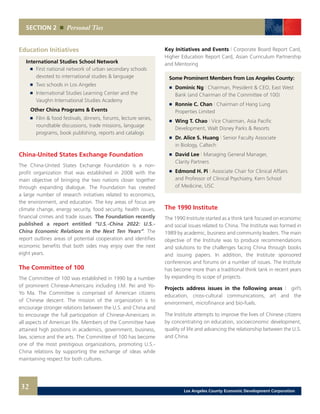 SECTION 2 Personal Ties
32
Key Initiatives and Events | Corporate Board Report Card,
Higher Education Report Card, Asian Curriculum Partnership
and Mentoring
Some Prominent Members from Los Angeles County:
	 	 Dominic Ng | Chairman, President & CEO, East West
		 Bank (and Chairman of the Committee of 100) 	
	 	 Ronnie C. Chan | Chairman of Hang Lung
		 Properties Limited 	
	 	 Wing T. Chao | Vice Chairman, Asia Pacific
		 Development, Walt Disney Parks & Resorts 	
	 	 Dr. Alice S. Huang | Senior Faculty Associate
		 in Biology, Caltech 	
	 	 David Lee | Managing General Manager,
		 Clarity Partners 	
	 	 Edmond H. Pi | Associate Chair for Clinical Affairs
		 and Professor of Clinical Psychiatry, Kern School
		 of Medicine, USC
The 1990 Institute
The 1990 Institute started as a think tank focused on economic
and social issues related to China. The Institute was formed in
1989 by academic, business and community leaders. The main
objective of the Institute was to produce recommendations
and solutions to the challenges facing China through books
and issuing papers. In addition, the Institute sponsored
conferences and forums on a number of issues. The Institute
has become more than a traditional think tank in recent years
by expanding its scope of projects.
Projects address issues in the following areas | girl’s
education, cross-cultural communications, art and the
environment, microfinance and bio-fuels.
The Institute attempts to improve the lives of Chinese citizens
by concentrating on education, socioeconomic development,
quality of life and advancing the relationship between the U.S.
and China.
China-United States Exchange Foundation
The China-United States Exchange Foundation is a non-
profit organization that was established in 2008 with the
main objective of bringing the two nations closer together
through expanding dialogue. The Foundation has created
a large number of research initiatives related to economics,
the environment, and education. The key areas of focus are
climate change, energy security, food security, health issues,
financial crimes and trade issues. The Foundation recently
published a report entitled “U.S.-China 2022: U.S.-
China Economic Relations in the Next Ten Years”. The
report outlines areas of potential cooperation and identifies
economic benefits that both sides may enjoy over the next
eight years.
The Committee of 100
The Committee of 100 was established in 1990 by a number
of prominent Chinese-Americans including I.M. Pei and Yo-
Yo Ma. The Committee is comprised of American citizens
of Chinese descent. The mission of the organization is to
encourage stronger relations between the U.S. and China and
to encourage the full participation of Chinese-Americans in
all aspects of American life. Members of the Committee have
attained high positions in academics, government, business,
law, science and the arts. The Committee of 100 has become
one of the most prestigious organizations, promoting U.S.-
China relations by supporting the exchange of ideas while
maintaining respect for both cultures.
Education Initiatives
International Studies School Network
	 	 First national network of urban secondary schools
		 devoted to international studies & language
	 	 Two schools in Los Angeles
	 	 International Studies Learning Center and the
		 Vaughn International Studies Academy
	 Other China Programs & Events
	 	 Film & food festivals, dinners, forums, lecture series,
		 roundtable discussions, trade missions, language
		 programs, book publishing, reports and catalogs
Los Angeles County Economic Development Corporation
 