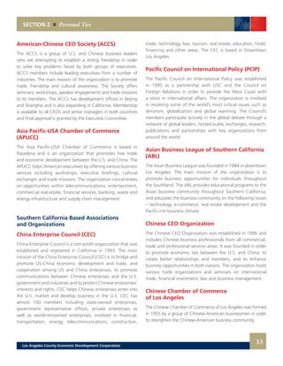 trade, technology, law, tourism, real estate, education, hotel,
financing and other areas. The CEC is based in Downtown
Los Angeles.
Pacific Council on International Policy (PCIP)
The Pacific Council on International Policy was established
in 1995 as a partnership with USC and the Council on
Foreign Relations in order to provide the West Coast with
a voice in international affairs. The organization is involved
in resolving some of the world’s most critical issues such as
terrorism, globalization and global warming. The Council’s
members participate actively in the global debate through a
network of global leaders, hosted public exchanges, research,
publications and partnerships with key organizations from
around the world.
Asian Business League of Southern California
(ABL)
The Asian Business League was founded in 1984 in downtown
Los Angeles. The main mission of the organization is to
promote business opportunities for individuals throughout
the Southland. The ABL provides educational programs to the
Asian business community throughout Southern California,
and educates the business community on the following issues
– technology, e-commerce, real estate development and the
Pacific-rim business climate.
Chinese CEO Organization
The Chinese CEO Organization was established in 1996 and
includes Chinese business professionals from all commercial,
trade and professional services areas. It was founded in order
to promote economic ties between the U.S. and China, to
create better relationships and members, and to enhance
business opportunities in both nations. The organization hosts
various trade organizations and seminars on international
trade, financial investment, law and business management.
Chinese Chamber of Commerce
of Los Angeles
The Chinese Chamber of Commerce of Los Angeles was formed
in 1955 by a group of Chinese-American businessmen in order
to strengthen the Chinese-American business community.
American-Chinese CEO Society (ACCS)
The ACCS is a group of U.S. and Chinese business leaders
who are attempting to establish a strong friendship in order
to solve key problems faced by both groups of executives.
ACCS members include leading executives from a number of
industries. The main mission of the organization is to promote
trade, friendship and cultural awareness. The Society offers
seminars, workshops, speaker engagements and trade missions
to its members. The ACCS has development offices in Beijing
and Shanghai and is also expanding in California. Membership
is available to all CEO’s and senior managers in both countries
and final approval is granted by the Executive Committee.
Asia Pacific-USA Chamber of Commerce
(APUCC)
The Asia Pacific-USA Chamber of Commerce is based in
Pasadena and is an organization that promotes free trade
and economic development between the U.S. and China. The
APUCC helps American executives by offering various business
services including workshops, executive briefings, cultural
exchanges and trade missions. The organization concentrates
on opportunities within telecommunications, entertainment,
commercial real estate, financial services, banking, waste and
energy infrastructure and supply chain management.
Southern California Based Associations
and Organizations
China Enterprise Council (CEC)
China Enterprise Council is a non-profit organization that was
established and registered in California in 1993. The main
mission of the China Enterprise Council (CEC) is to bridge and
promote US-China economic development and trade, and
cooperation among US and China enterprises, to promote
communications between Chinese enterprises and the U.S.
government and industries and to protect Chinese enterprises’
interests and rights. CEC helps Chinese enterprises enter into
the U.S. market and develop business in the U.S. CEC has
almost 100 members including state-owned enterprises,
government representative offices, private enterprises as
well as world-renowned enterprises; involved in financial,
transportation, energy, telecommunications, construction,
SECTION 2 Personal Ties
33Los Angeles County Economic Development Corporation
 