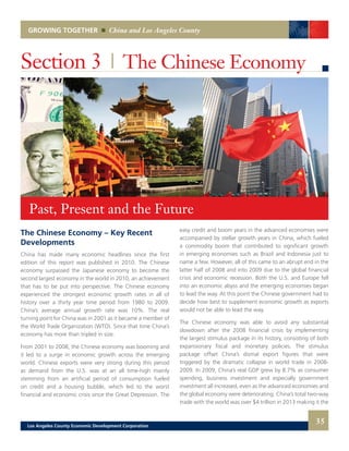 GROWING TOGETHER China and Los Angeles County
The Chinese Economy – Key Recent
Developments
China has made many economic headlines since the first
edition of this report was published in 2010. The Chinese
economy surpassed the Japanese economy to become the
second largest economy in the world in 2010, an achievement
that has to be put into perspective. The Chinese economy
experienced the strongest economic growth rates in all of
history over a thirty year time period from 1980 to 2009.
China’s average annual growth rate was 10%. The real
turning point for China was in 2001 as it became a member of
the World Trade Organization (WTO). Since that time China’s
economy has more than tripled in size.
From 2001 to 2008, the Chinese economy was booming and
it led to a surge in economic growth across the emerging
world. Chinese exports were very strong during this period
as demand from the U.S. was at an all time-high mainly
stemming from an artificial period of consumption fueled
on credit and a housing bubble, which led to the worst
financial and economic crisis since the Great Depression. The
Section 3 | The Chinese Economy
easy credit and boom years in the advanced economies were
accompanied by stellar growth years in China, which fueled
a commodity boom that contributed to significant growth
in emerging economies such as Brazil and Indonesia just to
name a few. However, all of this came to an abrupt end in the
latter half of 2008 and into 2009 due to the global financial
crisis and economic recession. Both the U.S. and Europe fell
into an economic abyss and the emerging economies began
to lead the way. At this point the Chinese government had to
decide how best to supplement economic growth as exports
would not be able to lead the way.
The Chinese economy was able to avoid any substantial
slowdown after the 2008 financial crisis by implementing
the largest stimulus package in its history, consisting of both
expansionary fiscal and monetary policies. The stimulus
package offset China’s dismal export figures that were
triggered by the dramatic collapse in world trade in 2008-
2009. In 2009, China’s real GDP grew by 8.7% as consumer
spending, business investment and especially government
investment all increased, even as the advanced economies and
the global economy were deteriorating. China’s total two-way
trade with the world was over $4 trillion in 2013 making it the
Past, Present and the Future
35Los Angeles County Economic Development Corporation
 