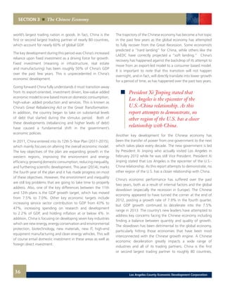 world’s largest trading nation in goods. In fact, China is the
first or second largest trading partner of nearly 80 countries,
which account for nearly 60% of global GDP.
The key development during this period was China’s increased
reliance upon fixed investment as a driving force for growth.
Fixed investment (meaning in infrastructure, real estate
and manufacturing) has been roughly 50% of China’s GDP
over the past few years. This is unprecedented in China’s
economic development.
Going forward China fully understands it must transition away
from its export-oriented, investment driven, low-value added
economic model to one based more on domestic consumption,
high-value- added production and services. This is known as
China’s Great Rebalancing Act or the Great Transformation.
In addition, the country began to take on substantial levels
of debt that started during the stimulus period. Both of
these developments (rebalancing and higher levels of debt)
have caused a fundamental shift in the government’s
economic policies.
In 2011, China entered into its 12th 5-Year Plan (2011-2015),
which mainly focuses on altering the overall economic model.
The key objectives of the plan are expanding growth in the
western regions, improving the environment and energy
efficiency,growingdomesticconsumption,reducinginequality,
and furthering scientific development. This year (2014), marks
the fourth year of the plan and it has made progress on most
of these objectives. However, the environment and inequality
are still big problems that are going to take time to properly
address. Also, one of the key differences between the 11th
and 12th plans is the GDP growth target, which has moved
from 7.5% to 7.0%. Other key economic targets include
increasing service sector contribution to GDP from 43% to
47%, increasing spending on research and development
to 2.2% of GDP, and holding inflation at or below 4%. In
addition, China is focusing on developing seven key industries
which are new energy, energy conservation and environmental
protection, biotechnology, new materials, new IT, high-end
equipment manufacturing and clean energy vehicles. This will
of course entail domestic investment in these areas as well as
foreign direct investment.
The trajectory of the Chinese economy has become a hot topic
in the past few years as the global economy has attempted
to fully recover from the Great Recession. Some economists
predicted a “hard landing” for China, while others like the
LAEDC have correctly projected a “soft landing.” China’s
recovery has happened against the backdrop of its attempt to
move from an export-led model to a consumer based model.
It is important to note that this transition will not happen
overnight, and in fact, will directly translate into lower growth
for a period of time, as has happened over the past two years.
Another key development for the Chinese economy has
been the transfer of power from one government to the next
which takes place every decade. The new government is led
by President Xi Jinping who actually visited Los Angeles in
February 2012 while he was still Vice President. President Xi
Jinping stated that Los Angeles is the epicenter of the U.S.-
China relationship. As this report attempts to demonstrate, no
other region of the U.S. has a closer relationship with China.
China’s economic performance has suffered over the past
two years, both as a result of internal factors and the global
slowdown (especially the recession in Europe). The Chinese
economy appeared to have turned the corner at the end of
2012, posting a growth rate of 7.9% in the fourth quarter,
but GDP growth continued to decelerate into the 7.5%
range in 2013. The country’s new leaders have attempted to
address key concerns facing the Chinese economy including
finding a balance between quantity and quality of growth.
The slowdown has been detrimental to the global economy,
particularly hitting those economies that have been most
interconnected with the Chinese growth engine. A Chinese
economic deceleration greatly impacts a wide range of
industries and all of its trading partners. China is the first
or second largest trading partner to roughly 80 countries,
SECTION 3 The Chinese Economy
President Xi Jinping stated that
Los Angeles is the epicenter of the
U.S.-China relationship. As this
report attempts to demonstrate, no
other region of the U.S. has a closer
relationship with China.
36 Los Angeles County Economic Development Corporation
 