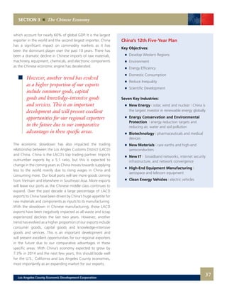 which account for nearly 60% of global GDP. It is the largest
exporter in the world and the second largest importer. China
has a significant impact on commodity markets as it has
been the dominant player over the past 10 years. There has
been a dramatic decline in Chinese imports of raw materials,
machinery, equipment, chemicals, and electronic components
as the Chinese economic engine has decelerated.
The economic slowdown has also impacted the trading
relationship between the Los Angles Customs District (LACD)
and China. China is the LACD’s top trading partner. Imports
outnumber exports by a 5:1 ratio, but this is expected to
change in the coming years as China moves towards supplying
less to the world mainly due to rising wages in China and
consuming more. Our local ports will see more goods coming
from Vietnam and elsewhere in Southeast Asia. More exports
will leave our ports as the Chinese middle class continues to
expand. Over the past decade a large percentage of LACD
exports to China have been driven by China’s huge appetite for
raw materials and components as inputs to its manufacturing.
With the slowdown in Chinese manufacturing, those LACD
exports have been negatively impacted as all waste and scrap
experienced declines the last two years. However, another
trend has evolved as a higher proportion of our exports include
consumer goods, capital goods and knowledge-intensive
goods and services. This is an important development and
will present excellent opportunities for our regional exporters
in the future due to our comparative advantages in these
specific areas. With China’s economy expected to grow by
7.3% in 2014 and the next few years, this should bode well
for the U.S., California and Los Angeles County economies,
most importantly as an expanding market for our exports.
SECTION 3 The Chinese Economy
However, another trend has evolved
as a higher proportion of our exports
include consumer goods, capital
goods and knowledge-intensive goods
and services. This is an important
development and will present excellent
opportunities for our regional exporters
in the future due to our comparative
advantages in these specific areas.
China’s 12th Five-Year Plan
Key Objectives:
	 	 Develop Western Regions
	 	 Environment
	 	 Energy Efficiency
	 	 Domestic Consumption
	 	 Reduce Inequality
	 	 Scientific Development
Seven Key Industries:
	 	 New Energy | solar, wind and nuclear | China is
		 the largest investor in renewable energy globally
	 	 Energy Conservation and Environmental
		Protection | energy reduction targets and
		 reducing air, water and soil pollution
	 	 Biotechnology | pharmaceuticals and medical
		devices
	 	 New Materials | rare earths and high-end
		semiconductors
	 	 New IT | broadband networks, internet security
		 infrastructure, and network convergence
	 	 High-End Equipment Manufacturing |
		aerospace and telecom equipment
	 	 Clean Energy Vehicles | electric vehicles
37Los Angeles County Economic Development Corporation
 