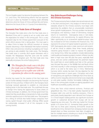 Key Risks/Issues/Challenges facing
the Chinese Economy
The Chinese economy faces multiple internal and external risks
in the short and long term. Any analysis of internal risks and
obstacles ahead for the Chinese economy must begin with
examining the problems that an unsustainable investment-
driven growth model presents. The main problem has become
overcapacity and reaching a level of diminishing marginal
returns on investments. Overcapacity exists in real estate,
infrastructure, and manufacturing. Its capital efficiency has
fallen significantly as its incremental capital-to-output ratio
has increased to 6.4 from 3.8 before the financial crisis. This
represents the amount of capital needed to generate a unit of
GDP. Overcapacity also exists in steel, aluminum and cement.
It will be critical to address these three heavily polluting
industries going forward in order to improve the pollution
crisis facing China. Other key problems include deteriorating
credit quality and weakening export markets. Inflation has also
been a major issue over the past few years, especially food
prices, and one cannot underestimate the potential impact
this could have on social stability (just look at the uprisings
over the past few years in the Middle East and North Africa
and more recently in other emerging markets) and harmony
which is so vital to the status quo in China. Maintaining
harmony within society has been the key objective for the
Chinese government in recent years. Corruption and a lack
of transparency are significant challenges that China faces as
well as income inequality and environmental issues (especially
air and water quality). Another formidable challenge China
faces in the coming years includes an ageing population and
healthcare accessibility, quality, and costs.
China also faces critical external economic, financial and
geopolitical risks. First, it has been greatly impacted by the
European debt crisis and the resulting recessions. China is
particularly heavily dependent upon demand from Europe as
it is China’s largest trading partner, but significant economic
growth or substantial demand from Europe will not be
happening any time soon. The other key market for Chinese
goods is of course the U.S. Somewhat faster growth in the
next two to three years (meaning 2014-2016) should be
beneficial to China. Demand from emerging markets has also
slowed down as these economies have been struggling of
late for multiple reasons including as a result of the Chinese
slowdown and demand for commodities.
The Los Angeles region has become the gateway between the
U.S. and China. The forthcoming reforms that are expected
to be put in place by President Xi Jinping could ultimately
determine what the future of China will look like and hence,
determine the future of the L.A. County-China relationship.
Economic Free Trade Zone of Shanghai
The Shanghai free trade zone is the first free trade zone in
Mainland China and it is going to act as a pilot zone with
the expectation for others in the coming year. This is a very
important step for the Chinese government and part of the
entire reform process that is taking place. The main goal is
to allow China to begin the difficult transition of moving
towards becoming a more liberalized free-market economy.
Other cities and provinces including Guangdong and Tianjin
are aiming to also establish free trade zones. The Shanghai
free trade zone is currently 28.8 square kilometers and it
includes the Waigaoqiao duty-free zone and the world’s
busiest port, the Yangshan port. The free trade zone may
eventually encompass the entire Pudong district.
Another key reason for the creation of the free trade zone
was to further develop Shanghai into becoming the financial
center of China and Asia. In March 2014, the Shanghai Stock
Exchange received approvals to establish an international
trading center in the free-trade zone. This could lead the way
to foreign firms having the opportunity to issues shares on
Chinese exchanges. In addition, the Chinese government has
stated that they would allow a trial period of a fully convertible
renminbi capital account in the free-trade zone. The prospects
for a lifting of controls that forbid foreign companies from
raising capital through initial public offerings (IPOs) would
be substantially increased if all of this transpires in the
coming months.
SECTION 3 The Chinese Economy
The Shanghai free trade zone is the first
free trade zone in Mainland China and
it is going to act as a pilot zone with the
expectation for others in the coming years.
39Los Angeles County Economic Development Corporation
 