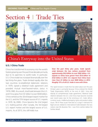 GROWING TOGETHER China and Los Angeles County
U.S. | China Trade
China has transformed its economy into the world’s
fastest growing over the past three decades primarily
due to its openness to world trade. In particular,
U.S.-China trade has increased dramatically over the
last thirty-five years. Trade climbed rapidly after the
two countries re-established diplomatic relations
in 1979, signed a bilateral trade agreement and
provided mutual most-favored-nation status in
1979-1980. As a result, total trade between the U.S.
and China grew from $1 billion to over $500 billion.
China ranked as the 32nd largest export market for
the U.S. and the 57th largest source of U.S. imports
in 1979. By 2008, China became the 2nd largest
U.S. trading partner after Canada, the 3rd largest
U.S. export market and the largest source of U.S.
imports. As of 2013, this still holds true.
Section 4 | Trade Ties
Over the past thirty plus years, trade (goods
only) between the two nations escalated from
approximately $4.8 billion to over $562 billion. U.S.
exports to China have grown from $3.8 billion to
$122 billion in 2013. U.S. imports from China have
risen from $1 billion to over $440 billion in 2013.
Roughly 15% of all U.S. trade is now with China.
The rapid increase in trade that has taken place over the past
thirteen years is primarily because China entered the World
Trade Organization (WTO) at the end of 2001. Entry led
directly to comprehensive trade agreements. Bilateral trade
relations between the U.S. and China have become strained
over recent years due to the enormous U.S. trade deficit,
currency issues, intellectual property rights and product safety
issues. All of these issues have led to a surge in demand for
legal services related to international trade between the two
nations (see the Business Ties – Law Firms section below for
further detail).
China’s Entryway into the United States
41Los Angeles County Economic Development Corporation
 