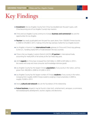GROWING TOGETHER China and Los Angeles County
1
	 	 Investment into Los Angeles County from China has doubled over the past 5 years, with
		 China becoming one of Los Angeles County’s top investors
	 	 China and Los Angeles County continue to increase business and commercial ties and the
		 opportunities for Los Angeles
	 	 Tourism has nearly quadrupled over the past four years alone, from 158,000 Chinese tourists
		 in 2009 to 570,000 in 2013, making China the top overseas market for Los Angeles tourism
	 	 Los Angeles is America’s top international trade gateway to China and China’s top gateway
		 to the U.S., handling nearly 45% of trade between the two countries
	 	 China is the Los Angeles Customs District’s (LACD’s) #1 partner in international trade,
		 accounting for nearly 60% of all activity at the San Pedro Bay ports
	 	LACD exports to China have increased from $23 billion in 2009 to $35 billion in 2013 –
		 less waste and scrap and more consumer and knowledge-intensive goods
	 	 Los Angeles County has the largest Chinese population of any county in the nation, and has
		 grown from 360,000 in 2008 to 413,000 in 2012
	 	 Los Angeles County has the largest number of Chinese students of any county in the nation,
		 increasing from roughly 3,000 Chinese students studying in local universities in 2009 to
		 roughly 10,000 in 2013
	 	Strong cultural and network ties are the foundation of the relationship
	 	 Future business prospects may be found in clean tech, entertainment, aerospace, e-commerce,
		 real estate/property development, tourism, logistics and electronics
iii
Key Findings
Los Angeles County Economic Development Corporation
 