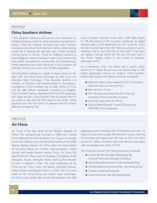 SECTION 4 Trade Ties
China Southern Airlines is part of the China Southern Air
Holding Company, which is a state-owned air transportation
group. China Air Holding Company has eight member
enterprises including China Southern Airlines, pilot training
academies in Beijing and Australia and a flight simulator
training center in Zhuhai. China Air Holding Company is
also engaged in import and export trade, financial planning
and wealth management, construction and development,
media advertising and other industries. China Southern Air
Holding Company has more than 70,000 employees.
China Southern Airlines is a public company listed on the
New York and Hong Kong exchanges as well as on the
Shanghai Stock Exchange. China Southern Airlines is a
member of SkyTeam and headquartered in Guangzhou,
Guangdong. China Southern has 22 sales offices in China
and 56 sales offices worldwide, including Los Angeles.
China Southern Airlines operates more than 500 passenger
and cargo aircraft. China Southern has the largest fleet of
any airline in Asia and the fifth largest in the world. China
Southern was the first airline to operate both the Airbus
380 and the Boeing 787.
PROFILE
China Southern Airlines
China Southern operates more than 1,930 daily flights
to 190 destinations in 40 countries worldwide. Its global
network spans 1,024 destinations to 187 countries. China
Southern carried more than 90 million passengers in 2013,
ranking it first in Asia and fifth in the world. It has been
the largest Chinese airline for the past 34 years and is
the fourth largest airline in the world in domestic
passenger traffic.
As of December 2013, the airline had a perfect safety
record of 11 million flying hours and carried close to 700
million passengers without an incident. China Southern
Airlines has received the following honors or awards:
	 	 Diamond Flight Safety Award by the Civil Aviation
		 Administration of China (CAAC)
	 	 Best Airline in China
	 	 Five Star Diamond Award by the American
		 Academy of the Hospitality Sciences
	 	 Four-Star status from SKYTRAX
	 	 Top 50 Most Admired Chinese Company by
		 FORTUNE China Magazine
54 Los Angeles County Economic Development Corporation
Air China is the flag carrier of the People’s Republic of
China. The company was founded in 1988 and is based
out of Beijing International Airport. Air China is a member
of the Star Alliance and was the official airline of the 2008
Beijing Olympic Games. Air China takes the responsibility
of providing flights for Chinese national leaders visiting
abroad and foreign leaders visiting China. Air China has
several branch offices such as Zhejiang, Chongqing, Inner
Mongolia, Tianjin, Shanghai, Hubei, and Guizhou besides
its base in Southern China. The main subsidiaries of Air
China are Air China Cargo, Air Macau, Shenzhen Airlines,
Dalian Airlines and Beijing Airlines. In 2004, Air China was
listed on the Hong Kong and London stock exchanges.
Air China owns nearly 500 aircraft and operates over 280
PROFILE
Air China
passenger routes, including over 70 international routes, 15
regional routes and roughly 200 domestic routes, covering
29 countries and regions and 145 cities. In 2013, Air China
carried 51 million domestic and international passengers
with an average load factor of 81%.
Air China has received the following honors or awards:
	 	 China’s Top Ten International Brands by the
		 Financial Times and McKinsey Consulting
	 	 Top 25 Exemplary Brands of China by Brand China
	 	 Chinese Brand Annual Award No.1 Air Service Sector
	 	 Chinese Culture Brand Award
	 	 Listed Among the Top 500 Global Brands
 