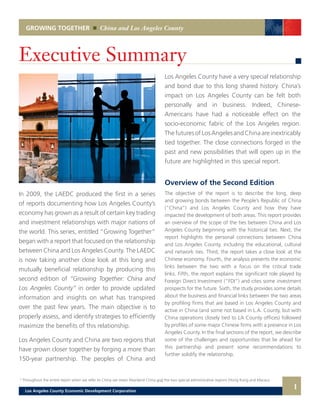 Executive Summary
In 2009, the LAEDC produced the first in a series
of reports documenting how Los Angeles County’s
economy has grown as a result of certain key trading
and investment relationships with major nations of
the world. This series, entitled “Growing Together”
began with a report that focused on the relationship
between China and Los Angeles County. The LAEDC
is now taking another close look at this long and
mutually beneficial relationship by producing this
second edition of “Growing Together: China and
Los Angeles County” in order to provide updated
information and insights on what has transpired
over the past few years. The main objective is to
properly assess, and identify strategies to efficiently
maximize the benefits of this relationship.
Los Angeles County and China are two regions that
have grown closer together by forging a more than
150-year partnership. The peoples of China and
Overview of the Second Edition
The objective of the report is to describe the long, deep
and growing bonds between the People’s Republic of China
(“China”) and Los Angeles County and how they have
impacted the development of both areas. This report provides
an overview of the scope of the ties between China and Los
Angeles County beginning with the historical ties. Next, the
report highlights the personal connections between China
and Los Angeles County, including the educational, cultural
and network ties. Third, the report takes a close look at the
Chinese economy. Fourth, the analysis presents the economic
links between the two with a focus on the critical trade
links. Fifth, the report explains the significant role played by
Foreign Direct Investment (“FDI”) and cites some investment
prospects for the future. Sixth, the study provides some details
about the business and financial links between the two areas
by profiling firms that are based in Los Angeles County and
active in China (and some not based in L.A. County, but with
China operations closely tied to LA County offices) followed
by profiles of some major Chinese firms with a presence in Los
Angeles County. In the final sections of the report, we describe
some of the challenges and opportunities that lie ahead for
this partnership and present some recommendations to
further solidify the relationship.
GROWING TOGETHER China and Los Angeles County
1
Los Angeles County have a very special relationship
and bond due to this long shared history. China’s
impact on Los Angeles County can be felt both
personally and in business. Indeed, Chinese-
Americans have had a noticeable effect on the
socio-economic fabric of the Los Angeles region.
The futures of Los Angeles and China are inextricably
tied together. The close connections forged in the
past and new possibilities that will open up in the
future are highlighted in this special report.
1 Throughout the entire report when we refer to China we mean Mainland China and the two special administrative regions (Hong Kong and Macau).
Los Angeles County Economic Development Corporation
 