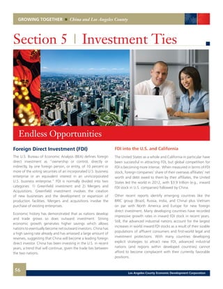 GROWING TOGETHER China and Los Angeles County
Foreign Direct Investment (FDI)
The U.S. Bureau of Economic Analysis (BEA) defines foreign
direct investment as “ownership or control, directly or
indirectly, by one foreign person, or entity, of 10 percent or
more of the voting securities of an incorporated U.S. business
enterprise or an equivalent interest in an unincorporated
U.S. business enterprise.” FDI is normally divided into two
categories: 1) Greenfield investment and 2) Mergers and
Acquisitions. Greenfield investment involves the creation
of new businesses and the development or expansion of
production facilities. Mergers and acquisitions involve the
purchase of existing enterprises.
Economic history has demonstrated that as nations develop
and trade grows so does outward investment. Strong
economic growth generates higher savings which allows
nations to eventually become net outward investors. China has
a high saving rate already and has amassed a large amount of
reserves, suggesting that China will become a leading foreign
direct investor. China has been investing in the U.S. in recent
years, a trend that will continue, given the trade ties between
the two nations.
Section 5 | Investment Ties
FDI into the U.S. and California
The United States as a whole and California in particular have
been successful in attracting FDI, but global competition for
FDI is becoming more intense. When measured in terms of FDI
stock, foreign companies’ share of their overseas affiliates’ net
worth and debt owed to them by their affiliates, the United
States led the world in 2012, with $3.9 trillion (e.g., inward
FDI stock in U.S. companies) followed by China.
Other recent reports identify emerging countries like the
BRIC group (Brazil, Russia, India, and China) plus Vietnam
on par with North America and Europe for new foreign
direct investment. Many developing countries have recorded
impressive growth rates in inward FDI stock in recent years.
Still, the advanced industrial nations account for the largest
increases in world inward FDI stocks as a result of their sizable
populations of affluent consumers and first-world legal and
investment protections. With many countries developing
explicit strategies to attract new FDI, advanced industrial
nations (and regions within developed countries) cannot
afford to become complacent with their currently favorable
positions.
Endless Opportunities	
56 Los Angeles County Economic Development Corporation
 