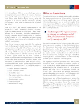 SECTION 5 Investment Ties
In the United States, California remains the largest recipient
of foreign direct investment (FDI) by all measures. However,
faster growth in FDI is occurring elsewhere in the country.
From 1999 to 2005, the level of gross property, plant, and
equipment of all non-bank affiliates in California grew by
10.7% to $124 billion, while the nationwide rate of growth
was 20.6%.
Since 2006, the U.S. has been the largest recipient of FDI
globally. In 2012, the U.S. attracted FDI inflows of $166 billion.
Since 2010, eleven countries (including Japan, Canada, Korea,
Australia, the UK, Switzerland, Luxembourg, the Netherlands,
Germany, France and Belgium) have accounted for more than
80% of new FDI. In 2011, value-added by majority-owned
U.S. affiliates of foreign companies contributed nearly 5% of
total U.S. private output.
These foreign companies were responsible for employing
nearly 6 million people in the U.S. or just above 4% of private
sector employment. Roughly 33% of these jobs are in the
manufacturing sector. These jobs pay a higher wage than the
U.S. average in both manufacturing and non-manufacturing
jobs. In addition, these U.S. affiliates account for over 20%
of total U.S. goods exports. FDI into the U.S. finances a
number of physical assets, including production facilities, R&D
facilities, sales offices, warehouses and service centers. Most
importantly, FDI translates into a higher economic output,
high-paying jobs, more exports, and R&D investment. Foreign
companies are attracted to the U.S. for the following reasons:
	 	 Largest economy in the world
	 	 Open investment regime
	 	 Skilled labor force
	 	 Top research universities and strong
		 community colleges
	 	 Stable regulatory regime
	 	 Solid infrastructure
	 	 New sources of energy
FDI into Los Angeles County
Throughout its history, Los Angeles has been a key destination
for foreign direct investment. FDI strengthens the regional
economy by bringing new technology, capital, skills, and
international connections and by creating new jobs. While
much is known about FDI at the national and state levels, there
are no official government data publicly reported concerning
FDI in Los Angeles County.
Los Angeles County is home to many recent and older foreign
direct investments throughout its diversified industrial base.
The County’s sheer size (number one in the country for both
population and the number of manufacturing employees) has
led policymakers, business officials, and others to attribute to
Los Angeles County a significant share of California’s FDI in
terms of establishments, employees, and wages, but the facts
necessary to make precise calculations are not made readily
available by state and federal statistical agencies.
Los Angeles County receives investment capital from countries
all over the world. The LAEDC’s FDI database compiled in
2008 includes 4,521 foreign-owned and -affiliated business
establishments in total, of which 2,130 (or 47.1%) are primary
locations and 2,391 (52.9%) are secondary locations. The
County’s 4,521 foreign-owned and -affiliated establishments
represent slightly less than a third (32.4%) of the state’s 13,969
foreign-owned establishments as last measured in 2002.
Foreign-owned and -affiliated establishments account for
359,000 total jobs (both direct and indirect) and roughly $17
billion in wages in Los Angeles County. The average wage
for employees of foreign-owned and -affiliated businesses
($56,000) exceeds the County average wage for employees
of all businesses ($47,700).
“FDI strengthens the regional economy
by bringing new technology, capital,
skills, and international connections
and by creating new jobs.”
57Los Angeles County Economic Development Corporation
 