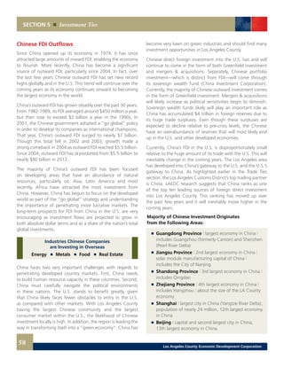 SECTION 5 Investment Ties
Chinese FDI Outflows
Since China opened up its economy in 1979, it has since
attracted large amounts of inward FDI, enabling the economy
to flourish. More recently, China has become a significant
source of outward FDI, particularly since 2004. In fact, over
the last few years Chinese outward FDI has set new record
highs globally and in the U.S. This trend will continue over the
coming years as its economy continues onward to becoming
the largest economy in the world.
China’s outward FDI has grown steadily over the past 30 years.
From 1982-1989, its FDI averaged around $450 million a year,
but then rose to exceed $2 billion a year in the 1990s. In
2001, the Chinese government adopted a “go global” policy
in order to develop its companies as international champions.
That year, China’s outward FDI surged to nearly $7 billion.
Though this total fell in 2002 and 2003, growth made a
strong comeback in 2004 as outward FDI reached $5.5 billion.
Since 2004, outward FDI has skyrocketed from $5.5 billion to
nearly $80 billion in 2012.
The majority of China’s outward FDI has been focused
on developing areas that have an abundance of natural
resources, particularly oil. Asia, Latin America and most
recently, Africa have attracted the most investment from
China. However, China has begun to focus on the developed
world as part of the “go global” strategy and understanding
the importance of penetrating more lucrative markets. The
long-term prospects for FDI from China in the U.S. are very
encouraging as investment flows are projected to grow in
both absolute dollar terms and as a share of the nation’s total
global investments.
Industries Chinese Companies
are Investing in Overseas
Energy Metals Food Real Estate
China faces two very important challenges with regards to
penetrating developed country markets. First, China needs
to build human resource capacity in these countries. Second,
China must carefully navigate the political environments
in these nations. The U.S. stands to benefit greatly, given
that China likely faces fewer obstacles to entry in the U.S.
as compared with other markets. With Los Angeles County
having the largest Chinese community and the largest
consumer market within the U.S., the likelihood of Chinese
investment locally is high. In addition, the region is leading the
way in transforming itself into a “green economy”. China has
become very keen on green industries and should find many
investment opportunities in Los Angeles County.
Chinese direct foreign investment into the U.S. has and will
continue to come in the form of both Greenfield investment
and mergers & acquisitions. Separately, Chinese portfolio
investment—which is distinct from FDI—will come through
its sovereign wealth fund (China Investment Corporation).
Currently, the majority of Chinese outward investment comes
in the form of Greenfield investment. Mergers & acquisitions
will likely increase as political sensitivities begin to diminish.
Sovereign wealth funds likely will play an important role as
China has accumulated $4 trillion in foreign reserves due to
its huge trade surpluses. Even though these surpluses are
expected to decline relative to pre-crisis levels, the Chinese
have an overabundance of reserves that will most likely end
up in the U.S. and other developed economies.
Currently, China’s FDI in the U.S. is disproportionately small
relative to the huge amount of its trade with the U.S. This will
inevitably change in the coming years. The Los Angeles area
has developed into China’s gateway to the U.S. and the U.S.’s
gateway to China. As highlighted earlier in the Trade Ties
section, the Los Angeles Customs District’s top trading partner
is China. LAEDC research suggests that China ranks as one
of the top ten leading sources of foreign direct investment
into Los Angeles County. This ranking has moved up over
the past few years and it will inevitably move higher in the
coming years.
Majority of Chinese Investment Originates
from the Following Areas:
	 	 Guangdong Province | largest economy in China |
		 includes Guangzhou (formerly Canton) and Shenzhen
		 (Pearl River Delta) 	
	 	 Jiangsu Province | 2nd largest economy in China |
		 solar module manufacturing capital of China |
		 includes the City of Nanjing 	
	 	 Shandong Province | 3rd largest economy in China |
		 includes Qingdao 	
	 	 Zhejiang Province | 4th largest economy in China |
		includes Hangzhou | about the size of the LA County
		economy
	 	 Shanghai | largest city in China (Yangtze River Delta),
		 population of nearly 24 million, 12th largest economy
		 in China 	
	 	 Beijing | capital and second largest city in China,
		 13th largest economy in China
58 Los Angeles County Economic Development Corporation
 
