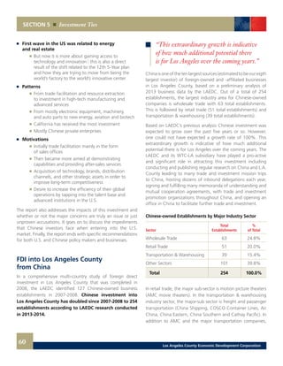 Chinaisoneofthetenlargestsources(estimatedtobeoureigth
largest investor) of foreign-owned and -affiliated businesses
in Los Angeles County, based on a preliminary analysis of
2013 business data by the LAEDC. Out of a total of 254
establishments, the largest industry area for Chinese-owned
companies is wholesale trade with 63 total establishments.
This is followed by retail trade (51 total establishments) and
transportation & warehousing (39 total establishments).
Based on LAEDC’s previous analysis Chinese investment was
expected to grow over the past five years or so. However,
one could not have expected a growth rate of 100%. This
extraordinary growth is indicative of how much additional
potential there is for Los Angeles over the coming years. The
LAEDC and its WTC-LA subsidiary have played a pro-active
and significant role in attracting this investment including
conducting and publishing regular research on China and L.A.
County leading to many trade and investment mission trips
to China, hosting dozens of inbound delegations each year,
signing and fulfilling many memoranda of understanding and
mutual cooperation agreements, with trade and investment
promotion organizations throughout China, and opening an
office in China to facilitate further trade and investment.
Chinese-owned Establishments by Major Industry Sector
	 Total	%
Sector	 Establishments	 of Total
Wholesale Trade	 63	 24.8%
Retail Trade	 51	 20.0%
Transportation & Warehousing	 39	 15.4%
Other Sectors	 101	 39.8%
Total	 254	 100.0%
In retail trade, the major sub-sector is motion picture theaters
(AMC movie theaters). In the transportation & warehousing
industry sector, the major-sub sector is freight and passenger
transportation (China Shipping, COSCO Container Lines, Air
China, China Eastern, China Southern and Cathay Pacific). In
addition to AMC and the major transportation companies,
SECTION 5 Investment Ties
	 First wave in the US was related to energy
	 and real estate
		 	 But now it is more about gaining access to
			 technology and innovation | this is also a direct
			 result of the shift related to the 12th 5-Year plan
			 and how they are trying to move from being the
			 world’s factory to the world’s innovative center
	 Patterns
		 	 From trade facilitation and resource extraction
			 to investment in high-tech manufacturing and
			 advanced services
		 	 From mostly electronic equipment, machinery,
			 and auto parts to new energy, aviation and biotech
		 	 California has received the most investment
		 	 Mostly Chinese private enterprises
	 Motivations
		 	 Initially trade facilitation mainly in the form
			 of sales offices
		 	 Then became more aimed at demonstrating
			 capabilities and providing after-sales services
		 	 Acquisition of technology, brands, distribution
			 channels, and other strategic assets in order to
			 improve long-term competitiveness
		 	 Desire to increase the efficiency of their global
			 operations by tapping into the talent base and
			 advanced institutions in the U.S.
The report also addresses the impacts of this investment and
whether or not the major concerns are truly an issue or just
unproven accusations. It goes on to discuss the impediments
that Chinese investors face when entering into the U.S.
market. Finally, the report ends with specific recommendations
for both U.S. and Chinese policy makers and businesses.
FDI into Los Angeles County
from China
In a comprehensive multi-country study of foreign direct
investment in Los Angeles County that was completed in
2008, the LAEDC identified 127 Chinese-owned business
establishments in 2007-2008. Chinese investment into
Los Angeles County has doubled since 2007-2008 to 254
establishments according to LAEDC research conducted
in 2013-2014.
“This extraordinary growth is indicative
of how much additional potential there
is for Los Angeles over the coming years.”
60 Los Angeles County Economic Development Corporation
 