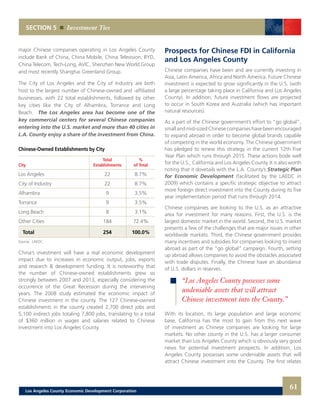 SECTION 5 Investment Ties
major Chinese companies operating in Los Angeles County
include Bank of China, China Mobile, China Television, BYD,
China Telecom, Tech-Long, AVIC, Shenzhen New World Group
and most recently Shanghai Greenland Group.
The City of Los Angeles and the City of Industry are both
host to the largest number of Chinese-owned and -affiliated
businesses, with 22 total establishments, followed by other
key cities like the City of Alhambra, Torrance and Long
Beach. The Los Angeles area has become one of the
key commercial centers for several Chinese companies
entering into the U.S. market and more than 40 cities in
L.A. County enjoy a share of the investment from China.
Chinese-Owned Establishments by City
	 Total	%
City	 Establishments	 of Total
Los Angeles	 22	 8.7%
City of Industry 	 22	 8.7%
Alhambra 	 9	 3.5%
Torrance	 9	3.5%
Long Beach	 8	 3.1%
Other Cities	 184	 72.4%
Total	 254	 100.0%
Source: LAEDC
China’s investment will have a real economic development
impact due to increases in economic output, jobs, exports
and research & development funding. It is noteworthy that
the number of Chinese-owned establishments grew so
strongly between 2007 and 2013, especially considering the
occurrence of the Great Recession during the intervening
years. The 2008 study estimated the economic impact of
Chinese investment in the county. The 127 Chinese-owned
establishments in the county created 2,700 direct jobs and
5,100 indirect jobs totaling 7,800 jobs, translating to a total
of $360 million in wages and salaries related to Chinese
investment into Los Angeles County.
Prospects for Chinese FDI in California
and Los Angeles County
Chinese companies have been and are currently investing in
Asia, Latin America, Africa and North America. Future Chinese
investment is expected to grow significantly in the U.S. (with
a large percentage taking place in California and Los Angeles
County). In addition, future investment flows are projected
to occur in South Korea and Australia (which has important
natural resources).
As a part of the Chinese government’s effort to “go global”,
small and mid-sized Chinese companies have been encouraged
to expand abroad in order to become global brands capable
of competing in the world economy. The Chinese government
has pledged to renew this strategy in the current 12th Five
Year Plan which runs through 2015. These actions bode well
for the U.S., California and Los Angeles County. It is also worth
noting that it dovetails with the L.A. County’s Strategic Plan
for Economic Development (facilitated by the LAEDC in
2009) which contains a specific strategic objective to attract
more foreign direct investment into the County during its five
year implementation period that runs through 2014.
Chinese companies are looking to the U.S. as an attractive
area for investment for many reasons. First, the U.S. is the
largest domestic market in the world. Second, the U.S. market
presents a few of the challenges that are major issues in other
worldwide markets. Third, the Chinese government provides
many incentives and subsidies for companies looking to invest
abroad as part of the “go global” campaign. Fourth, setting
up abroad allows companies to avoid the obstacles associated
with trade disputes. Finally, the Chinese have an abundance
of U.S. dollars in reserves.
With its location, its large population and large economic
base, California has the most to gain from this next wave
of investment as Chinese companies are looking for large
markets. No other county in the U.S. has a larger consumer
market than Los Angeles County which is obviously very good
news for potential investment prospects. In addition, Los
Angeles County possesses some undeniable assets that will
attract Chinese investment into the County. The first relates
“Los Angeles County possesses some
undeniable assets that will attract
Chinese investment into the County.”
61Los Angeles County Economic Development Corporation
 