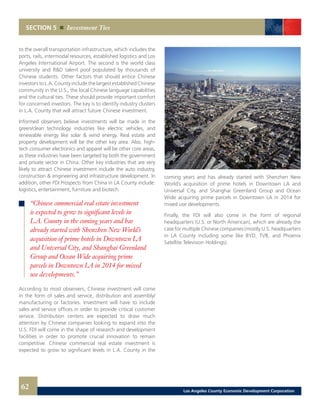 SECTION 5 Investment Ties
to the overall transportation infrastructure, which includes the
ports, rails, intermodal resources, established logistics and Los
Angeles International Airport. The second is the world class
university and R&D talent pool populated by thousands of
Chinese students. Other factors that should entice Chinese
investors to L.A. County include the largest established Chinese
community in the U.S., the local Chinese language capabilities
and the cultural ties. These should provide important comfort
for concerned investors. The key is to identify industry clusters
in L.A. County that will attract future Chinese investment.
Informed observers believe investments will be made in the
green/clean technology industries like electric vehicles, and
renewable energy like solar & wind energy. Real estate and
property development will be the other key area. Also, high-
tech consumer electronics and apparel will be other core areas,
as these industries have been targeted by both the government
and private sector in China. Other key industries that are very
likely to attract Chinese investment include the auto industry,
construction & engineering and infrastructure development. In
addition, other FDI Prospects from China in LA County include:
logistics, entertainment, furniture and biotech.
According to most observers, Chinese investment will come
in the form of sales and service, distribution and assembly/
manufacturing or factories. Investment will have to include
sales and service offices in order to provide critical customer
service. Distribution centers are expected to draw much
attention by Chinese companies looking to expand into the
U.S. FDI will come in the shape of research and development
facilities in order to promote crucial innovation to remain
competitive. Chinese commercial real estate investment is
expected to grow to significant levels in L.A. County in the
coming years and has already started with Shenzhen New
World’s acquisition of prime hotels in Downtown LA and
Universal City, and Shanghai Greenland Group and Ocean
Wide acquiring prime parcels in Downtown LA in 2014 for
mixed use developments.
Finally, the FDI will also come in the form of regional
headquarters (U.S. or North American), which are already the
case for multiple Chinese companies (mostly U.S. headquarters
in LA County including some like BYD, TVB, and Phoenix
Satellite Television Holdings).
“Chinese commercial real estate investment
is expected to grow to significant levels in
L.A. County in the coming years and has
already started with Shenzhen New World’s
acquisition of prime hotels in Downtown LA
and Universal City, and Shanghai Greenland
Group and Ocean Wide acquiring prime
parcels in Downtown LA in 2014 for mixed
use developments.”
62 Los Angeles County Economic Development Corporation
 