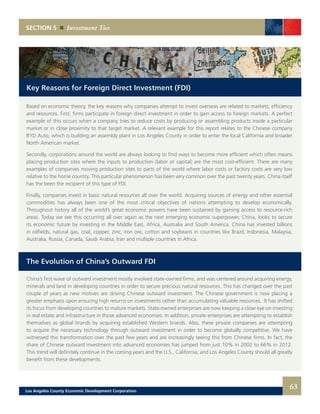 SECTION 5 Investment Ties
Key Reasons for Foreign Direct Investment (FDI)
Based on economic theory, the key reasons why companies attempt to invest overseas are related to markets, efficiency
and resources. First, firms participate in foreign direct investment in order to gain access to foreign markets. A perfect
example of this occurs when a company tries to reduce costs by producing or assembling products inside a particular
market or in close proximity to that target market. A relevant example for this report relates to the Chinese company
BYD Auto, which is building an assembly plant in Los Angeles County in order to enter the local California and broader
North American market.
Secondly, corporations around the world are always looking to find ways to become more efficient which often means
placing production sites where the inputs to production (labor or capital) are the most cost-efficient. There are many
examples of companies moving production sites to parts of the world where labor costs or factory costs are very low
relative to the home country. This particular phenomenon has been very common over the past twenty years. China itself
has the been the recipient of this type of FDI.
Finally, companies invest in basic natural resources all over the world. Acquiring sources of energy and other essential
commodities has always been one of the most critical objectives of nations attempting to develop economically.
Throughout history all of the world’s great economic powers have been sustained by gaining access to resource-rich
areas. Today we see this occurring all over again as the next emerging economic superpower, China, looks to secure
its economic future by investing in the Middle East, Africa, Australia and South America. China has invested billions
in oilfields, natural gas, coal, copper, zinc, iron ore, cotton and soybeans in countries like Brazil, Indonesia, Malaysia,
Australia, Russia, Canada, Saudi Arabia, Iran and multiple countries in Africa.
The Evolution of China’s Outward FDI
China’s first wave of outward investment mostly involved state-owned firms, and was centered around acquiring energy,
minerals and land in developing countries in order to secure precious natural resources. This has changed over the past
couple of years as new motives are driving Chinese outward investment. The Chinese government is now placing a
greater emphasis upon ensuring high returns on investments rather than accumulating valuable resources. It has shifted
its focus from developing countries to mature markets. State-owned enterprises are now keeping a close eye on investing
in real estate and infrastructure in those advanced economies. In addition, private enterprises are attempting to establish
themselves as global brands by acquiring established Western brands. Also, these private companies are attempting
to acquire the necessary technology through outward investment in order to become globally competitive. We have
witnessed this transformation over the past few years and are increasingly seeing this from Chinese firms. In fact, the
share of Chinese outward investment into advanced economies has jumped from just 10% in 2002 to 66% in 2012.
This trend will definitely continue in the coming years and the U.S., California, and Los Angeles County should all greatly
benefit from these developments.
63Los Angeles County Economic Development Corporation
 