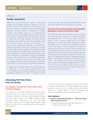 SECTION 5 Investment Ties
SelectUSA is a government-wide initiative to encourage,
facilitate, and accelerate business investment in the U.S.
by both domestic and foreign firms to create jobs, spur
economic growth, and promote American competitiveness.
SelectUSA provides enhanced coordination to existing
resources and functions within the U.S. Department of
Commerce and across all federal departments and agencies
with operations relevant to business investment. It works
in partnership with state, regional, and local economic
development organizations to promote and facilitate overall
U.S. business attraction, retention, and reshoring. On its
site, economic development agencies and businesses—
foreign and domestic—will find the information they need
to better understand the complete value proposition offered
to firms locating in the United States. Steve Olson, former
Executive Director of SelectUSA, has played an instrumental
role in facilitating U.S. investments through his leadership.
A partner with the global law firm of O’Melveny and Myers,
Mr. Olson is currently on the Executive Committee of the
Los Angeles County Economic Development Corporation
(LAEDC) and is Co-Chair of LAEDC’s World Trade Committee.
In October 2013, SelectUSA held its first annual conference
in Washington D.C. The two-day conference drew over
1,200 attendees from nearly 60 countries and economic
development officials from 47 states. The California coalition
PROFILE
Profile: SelectUSA
included Mr. Olson and LAEDC CEO Bill Allen who were
focused on directing those investments to L.A. County.
First-EverU.S.CommercialServiceSelectUSA
Roadshow: China’s Pearl River Delta
The Pearl River Delta region includes the cities of Hong
Kong, Shenzhen and Guangzhou. The region represents
the largest economy in China with a GDP of over $1.2
trillion. In fact, the region would be the 15th largest
economy in the world. The Pearl River Delta is already
the largest source of foreign direct investment (FDI) into
the U.S. Thousands of Chinese companies are located in
the Pearl River Delta and many of these enterprises are
very interested in investing in the U.S. As a result, the U.S.
Department of Commerce’s Commercial Service organized
the Roadshow that took place from April 14-18, 2014. This
opportunity allowed state Economic Development Offices
(EDOs), regional EDOs (including the LAEDC/World Trade
Center - Los Angeles) to meet with potential investors
and companies. Participating delegates had the chance
to have one-on-one meetings with potential investors,
meet with Chinese government officials and take part in
manufacturing tours in Shenzhen.
Attracting FDI from China
into LA County
Los Angeles County FDI | Green/Clean Tech
Industry Strategy
The County of Los Angeles aggressively pursues foreign
investment from China and has a very strong interest in
attracting investment in the area of green/clean technology.
The World Trade Center - Los Angeles strategy involves
attracting Chinese investment in the clean technology
automotive industry and the alternative/renewable energy
industry. The focus in the renewable energy industry lies with
solar and wind.
The state and county are attempting to attract this type of
investment through state and federal legislation that create
incentives, access to various funding sources and valuable
resources to increase reliance on clean technology and
alternative/renewable energy sources. Examples are:
State Legislation
	 	 California Assembly Bill (AB) 32 | California Global
		 Warming Solutions Act
		 	 Reduce statewide greenhouse gas emissions to
			 1990 levels by the year 2020
64 Los Angeles County Economic Development Corporation
 