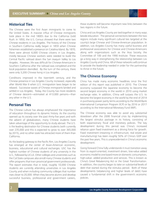 EXECUTIVE SUMMARY China and Los Angeles County
2
Historical Ties
The Chinese were the first Asian immigrants to come to
the United States. A massive influx of Chinese immigrants
took place in the mid 1800’s due to the California Gold
Rush. In 1850, the U.S. Census showed that there were two
Chinese residents in Los Angeles. The history of the Chinese
in Southern California really began in 1859 when Chinese
fishermen established a presence on Catalina Island. By 1870,
there were almost 6,000 Chinese citizens in Los Angeles,
mostly because Chinese workers were needed to build the
Central Pacific railroad down the San Joaquin Valley to Los
Angeles. However, life was difficult for Chinese-Americans in
Southern California after the railroad was completed and the
local population dwindled. By the turn of the century, there
were only 3,200 Chinese living in Los Angeles.
Conditions improved in the twentieth century, and the
Chinese presence in Los Angeles County increased, especially
after World War II when U.S. immigration laws began to be
relaxed. Successive waves of Chinese immigrants landed and
settled in Los Angeles. Today, the County has more residents
of Chinese descent—estimated at 413,000 persons—than
any other in the U.S.
Personal Ties
The Chinese culture has always emphasized the importance
of education throughout its dynamic history. As the country
opened up its society over the past thirty-five years and with
the advent of globalization, many Chinese students have
taken advantage of the opportunity to study abroad. The U.S.
is the leading destination for Chinese students (with currently
over 235,000 and this is expected to grow to over 365,000
by 2015), and no other state has attracted more of them than
California.
As the leading gateway to the Pacific Rim, Los Angeles County
has emerged at the center of Asian-American economic,
business, educational and cultural exchanges. USC has the
highest number of Chinese students of any university in the
U.S., followed by UCLA. Other colleges and universities such as
the Cal State campuses also enroll many Chinese students and
offer programs that train provincial government professionals.
The report estimates that in total, roughly 10,000 Chinese
students are currently attending universities in Los Angeles
County and when including community colleges that number
rises closer to 20,000. When they become alumni and develop
successful business, professional and government careers,
these students will become important new links between the
two regions in the future.
China and Los Angeles County are tied together in many ways
beside education. The personal connections between the two
regions include many significant cultural ties targeted at the
county’s large Chinese and Chinese-American population. In
addition, Los Angeles County has many useful business and
professional associations for Chinese and Chinese-Americans
along with organizations such as the Asia Society, the
Committee of 100 and the 1990 Institute. These resources
go a long way in strengthening the relationship between Los
Angeles County and China. All of these networks will continue
to provide the leadership needed in order for the partnership
to thrive in the future.
The Chinese Economy
China has made many economic headlines since the first
edition of this report was published in 2010. The Chinese
economy surpassed the Japanese economy to become the
second largest economy in the world in 2010 using market
exchange rates. In addition, China will surpass the U.S. to
become the largest economy in the world by the end of 2014
in purchasing power parity terms according to the World Bank
International Comparison Program (ICP) or by 2016 or 2017
according to the International Monetary Fund (IMF).
The Chinese economy was able to avoid any substantial
slowdown after the 2008 financial crisis by implementing
the largest stimulus package in its history, consisting of
both expansionary fiscal and monetary policies. The key
development during this period was China’s increased
reliance upon fixed investment as a driving force for growth.
Fixed investment (meaning in infrastructure, real estate and
manufacturing) has been roughly 50% of China’s GDP over
the past few years. This is unprecedented in China’s economic
development.
Going forward China fully understands it must transition away
from its export-oriented, investment driven, low-value added
economic model to one based more on domestic consumption,
high-value- added production and services. This is known as
China’s Great Rebalancing Act or the Great Transformation.
In addition, the country began to take on substantial levels of
debt that started during the stimulus period. Both of these
developments (rebalancing and higher levels of debt) have
caused a fundamental shift in the government’s economic
policies.
Los Angeles County Economic Development Corporation
 