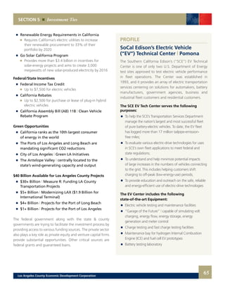 Renewable Energy Requirements in California
		 	 Requires California’s electric utilities to increase
			 their renewable procurement to 33% of their
			 portfolio by 2020
	 	 Go Solar California Program
		 	 Provides more than $3.4 billion in incentives for
			 solar-energy projects and aims to create 3,000
			 megawatts of new solar-produced electricity by 2016
Federal/State Incentives
	 	 Federal Income Tax Credit
		 	 Up to $7,500 for electric vehicles
	 	 California Rebates
		 	 Up to $2,500 for purchase or lease of plug-in hybrid
			electric vehicles
	 	 California Assembly Bill (AB) 118 | Clean Vehicle
		 Rebate Program
Green Opportunities
	 	 California ranks as the 10th largest consumer
		 of energy in the world
	 	 The Ports of Los Angeles and Long Beach are
		 mandating significant CO2 reductions
	 	 City of Los Angeles | Green LA Initiatives
	 	 The Antelope Valley | centrally located to the
		 state’s wind-generating capacity and output
$40 Billion Available for Los Angeles County Projects
	 	 $30+ Billion | Measure R: Funding LA County
		 Transportation Projects
	 	 $5+ Billion | Modernizing LAX ($1.9 Billion for
		 International Terminal)
	 	 $4+ Billion | Projects for the Port of Long Beach
	 	 $1+ Billion | Projects for the Port of Los Angeles
The federal government along with the state & county
governments are trying to facilitate the investment process by
providing access to various funding sources. The private sector
also plays a key role as private equity and venture capital firms
provide substantial opportunities. Other critical sources are
federal grants and guaranteed loans.
SECTION 5 Investment Ties
PROFILE
SoCal Edison’s Electric Vehicle
(“EV”) Technical Center | Pomona
The Southern California Edison’s (“SCE”) EV Technical
Center is one of only two U.S. Department of Energy
test sites approved to test electric vehicle performance
in fleet operations. The Center was established in
1993, and it provides an array of electric transportation
services centering on solutions for automakers, battery
manufacturers, government agencies, business and
industrial fleet customers and residential customers.
The SCE EV Tech Center serves the following
purposes:
	 	 To help the SCE’s Transportation Services Department
		 manage the nation’s largest and most successful fleet
		 of pure battery-electric vehicles. To date, the EV fleet
		 has logged more than 17 million tailpipe-emission-
		 free miles;
	 	 To evaluate various electric-drive technologies for uses
		 in SCE’s own fleet applications to meet federal and
		 state regulations;
	 	 To understand and help minimize potential impacts
		 of large increases in the numbers of vehicles connecting
		 to the grid. This includes helping customers shift
		 charging to off-peak (low-energy-use) periods;
	 	 To provide education and outreach on the safe, reliable
		 and energy-efficient use of electric-drive technologies
The EV Center includes the following
state-of-the-art Equipment:
	 	 Electric vehicle testing and maintenance facilities
	 	 “Garage of the Future” | capable of simulating volt
		 charging, energy flow, energy storage, energy
		 generation and meter control
	 	 Charge testing and fast charge testing facilities
	 	 Maintenance bay for hydrogen Internal Combustion
		 Engine (ICE) and fuel cell EV prototypes
	 	 Battery testing laboratory
65Los Angeles County Economic Development Corporation
 