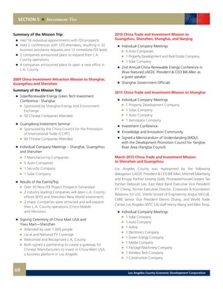 SECTION 5 Investment Ties
Summary of the Mission Trip:
	 	 Had 18 individual appointments with FDI prospects 	
	 	 Held 2 conferences with 120 attendees, resulting in 32
		 business assistance requests and 12 immediate FDI leads 	
	 	 2 companies announced plans to expand their L.A.
		 County operations 	
	 	 4 companies announced plans to open a new office in
		 L.A. County
2009 China Investment Attraction Mission to Shanghai,
Guangzhou and Shenzhen
Summary of the Mission Trip:
	 	 Solar/Renewable Energy Green Tech Investment
		 Conference | Shanghai
		 	 Sponsored by Shanghai Energy and Environment
			Exchange 	
		 	 50 Chinese Companies Attended
	 	 Guangdong Investment Seminar
		 	 Sponsored by the China Council for the Promotion
			 of International Trade (CCPIT) 	
		 	 60 Chinese Companies Attended
	 	 Individual Company Meetings – Shanghai, Guangzhou
		 and Shenzhen
		 	 7 Manufacturing Companies 	
		 	 5 Auto Companies 	
		 	 1 Security Company 	
		 	 1 Solar Company
	 	 Results of the Events/Trip
		 	 Over 30 New FDI Project Prospects Generated
		 	 2 industry leading Companies will open L.A. County
			 offices (BYD and Shenzhen New World Investment) 	
		 	 2 major Companies were attracted and will expand
			 their L.A. County operations (China Mobile
			and Hikvision)
	 	 Signing Ceremony of China Mart USA and
		 Yiwu Mart—Shenzhen
		 	 Attended by over 1,000 people 	
		 	 Local and National TV Coverage 	
		 	 Welcomed and Recognized L.A. County 	
		 	 Both signed a partnership to create a gateway for
			 Chinese Manufacturers to invest in China-Mart USA,
			 a business platform in Los Angeles
2010 China Trade and Investment Mission to
Guangzhou, Shenzhen, Shanghai, and Nanjing
	 	 Individual Company Meetings
		 	 6 Auto Companies
		 	 1 Property Development and Real Estate Company
		 	 1 Solar Company
	 	 2nd Annual China Renewable Energy Conference in
		 Wuxi featured LAEDC President & CEO Bill Allen as
		 a guest speaker
	 	 Shanghai Government Officials
2011 China Trade and Investment Mission to Shanghai
	 	 Individual Company Meetings
		 	 1 Property Development Company
		 	 1 Solar Company
		 	 1 Auto Company
		 	 1 Aerospace Company
	 	 Investment Conference
	 	 Knowledge and Innovation Community
	 	 Signed a Memorandum of Understanding (MOU)
		 with the Development Promotion Council for Yangtze
		 River Area (Yangtze Council)
March 2013 China Trade and Investment Mission
to Shenzhen and Guangzhou
Los Angeles County was represented by the following
delegation:LAEDCPresident&CEOBillAllen,MitchellSilberberg
and Knupp Partner Lessing Gold, PricewaterhouseCoopers Tax
Partner Deborah Lee, East West Bank Executive Vice President
KY Cheng, former Executive Director, Corporate & Foundation
Relations for USC Viterbi School of Engineering Angus McColl,
CBRE Senior Vice President Dennis Zhang, and World Trade
Center Los Angeles (WTC LA) staff Henry Wang and Ellen Tong.
	 	 Individual Company Meetings
		 	 1 Solar Company
		 	 1 Auto Company
		 	 1 Airline
		 	 1 Electronics Company
		 	 1 Green Energy Company
		 	 1 Media Company
		 	 1 Package Machinery Company
		 	 1 Wireless Tech Company
		 	 1 Construction Company
68 Los Angeles County Economic Development Corporation
 