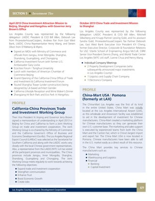 April 2013 China Investment Attraction Mission to
Beijing, Shanghai and Hangzhou with Governor Jerry
Brown’s Office
Los Angeles County was represented by the following
delegation: LAEDC President & CEO Bill Allen, Deborah Lee
from PricewaterhouseCoopers, Andrew Pan from East West
Bank, LAEDC China Representative Henry Wang, and Steven
Olson from O’Melveny & Myers.
	 	 Signed an MOU with Ministry of Commerce and
	 	 officials from Jiangsu, Inner Mongolia. Shanghai,
		 Shandong, Guangdong, and Chongqing
	 	 California Investment Forum with former U.S.
		 Ambassador Gary Locke
	 	 Ecocities Forum | Tsinghua University
	 	 Lunch with members of American Chamber of
		 Commerce Beijing
	 	 Grand Opening of the California-China Office of Trade
		 and Investment & California Investment Forum
	 	 Toured Shanghai Tower (under construction) being
		 designed by LA based architect Gensler.
	 	 California Lifestyle Reception and Wine Maker’s Dinner
	 	 Zhangjiang Hi-Tech Park and Eco Park in Hangzhou
SECTION 5 Investment Ties
PROFILE
California-China Provinces Trade
and Investment Working Group
Then Vice President Xi Jinping and Governor Jerry Brown
signed a memorandum of understanding in April 2013 in
Beijing for China and California to form a Joint Working
Group on trade and investment cooperation. The Joint
Working Group is co-chaired by the Ministry of Commerce
and the California Governor’s Office of Business and
Economic Development (Go-Biz). The Los Angeles Regional
Export Council (LARExC) was selected as the Secretariat for
Southern California and along with the LAEDC works very
closely with the local Chinese government representatives.
Also, a representative from the LAEDC/WTC-LA has visited
all the participant provinces and municipalities.. The China
provinces include Jiangsu, Inner Mongolia, Shanghai,
Shandong, Guangdong and Chongqing. The Joint
Working Group meets regularly to work towards achieving
the following objectives:
		 	 Expand trade and investment cooperation
		 	 Strengthen communication
		 	 Enhance Trust
		 	 Boost Economic Growth
		 	 Create Jobs
October 2013 China Trade and Investment Mission
to Shanghai
Los Angeles County was represented by the following
delegation: LAEDC President & CEO Bill Allen, Mitchell
Silberberg and Knupp Partner Lessing Gold, and his assistant
Sandra Gold, PricewaterhouseCoopers Tax Partner Deborah
Lee, East West Bank Executive Vice President KY Cheng,
former Executive Director, Corporate & Foundation Relations
for USC Viterbi School of Engineering Angus McColl, CBRE
Senior Vice President Dennis Zhang, and World Trade Center
Los Angeles (WTC LA) staff, Lianne Chua and Henry Wang.
	 	 Individual Company Meetings
		 	 2 Property Development Companies (who
			 subsequently announced major investments
			 in Los Angeles County)
		 	 1 Logistics and Supply Chain Company
		 	 1 Electronics Company
PROFILE
China-Mart USA | Pomona
(formerly at LAX)
The China-Mart Los Angeles was the first of its kind
in the entire United States. China Mart was initially
located at the Los Angeles International Airport (LAX),
as this wholesale and showroom facility was established
to aid in the development of investment for Chinese
manufacturers. China-Mart created a marketing platform
for Chinese manufacturers so they can generate their
own U.S. customer base. The marketing and sales support
is executed by experienced teams from both the China
Mart and the Canton Fair, which is China’s largest import
and export fair. The China Mart USA is now located in
Pomona. Chinese manufacturers have been able to sell
in the U.S. market easily as a direct result of this resource.
The China Mart provides key services to Chinese
manufacturers such as:
	 	 Marketing
	 	 Warehousing and Logistics
	 	 Financial
			 Banking
			 Capital Investment
69Los Angeles County Economic Development Corporation
 